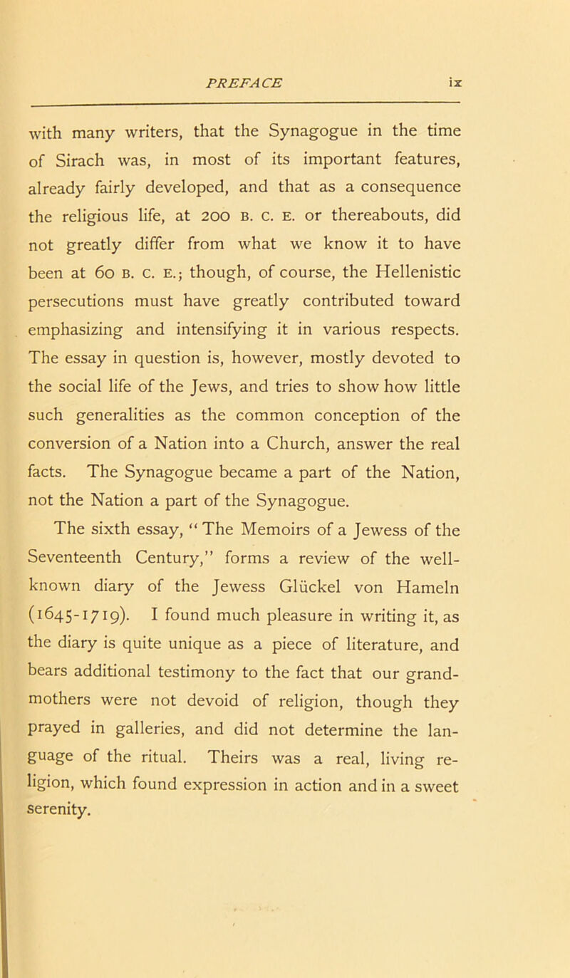 with many writers, that the Synagogue in the time of Sirach was, in most of its important features, already fairly developed, and that as a consequence the religious life, at 200 b. c. e. or thereabouts, did not greatly differ from what we know it to have been at 60 b. c. e.; though, of course, the Hellenistic persecutions must have greatly contributed toward emphasizing and intensifying it in various respects. The essay in question is, however, mostly devoted to the social life of the Jews, and tries to show how little such generalities as the common conception of the conversion of a Nation into a Church, answer the real facts. The Synagogue became a part of the Nation, not the Nation a part of the Synagogue. The sixth essay, “The Memoirs of a Jewess of the Seventeenth Century,” forms a review of the well- known diary of the Jewess Gliickel von Hameln (1645-1719). I found much pleasure in writing it, as the diary is quite unique as a piece of literature, and bears additional testimony to the fact that our grand- mothers were not devoid of religion, though they prayed in galleries, and did not determine the lan- guage of the ritual. Theirs was a real, living re- ligion, which found expression in action and in a sweet serenity.