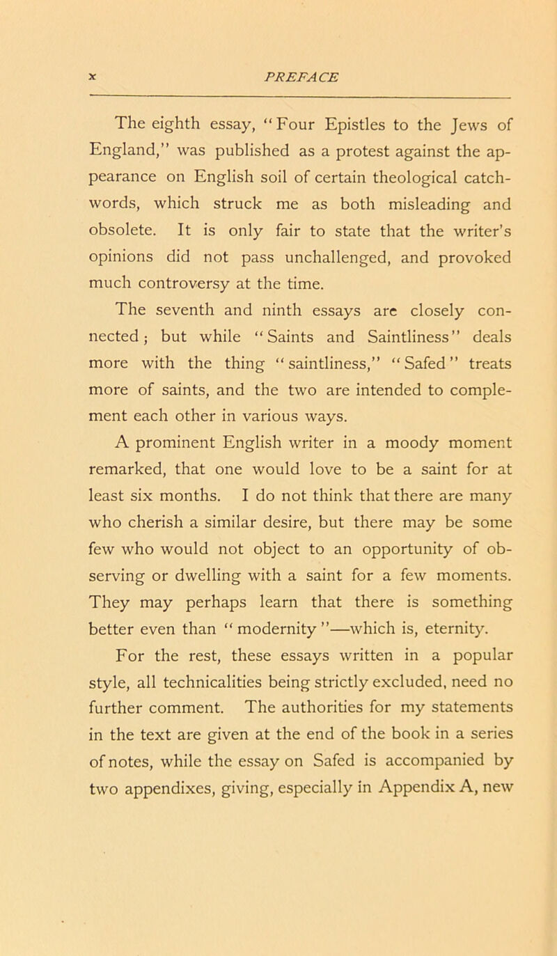 The eighth essay, “Four Epistles to the Jews of England,’’ was published as a protest against the ap- pearance on English soil of certain theological catch- words, which struck me as both misleading and obsolete. It is only fair to state that the writer’s opinions did not pass unchallenged, and provoked much controversy at the time. The seventh and ninth essays are closely con- nected ; but while “Saints and Saintliness’’ deals more with the thing “ saintliness,” “ Safed ” treats more of saints, and the two are intended to comple- ment each other in various ways. A prominent English writer in a moody moment remarked, that one would love to be a saint for at least six months. I do not think that there are many who cherish a similar desire, but there may be some few who would not object to an opportunity of ob- serving or dwelling with a saint for a few moments. They may perhaps learn that there is something better even than “modernity”—which is, eternity. For the rest, these essays written in a popular style, all technicalities being strictly excluded, need no further comment. The authorities for my statements in the text are given at the end of the book in a series of notes, while the essay on Safed is accompanied by two appendixes, giving, especially in Appendix A, new