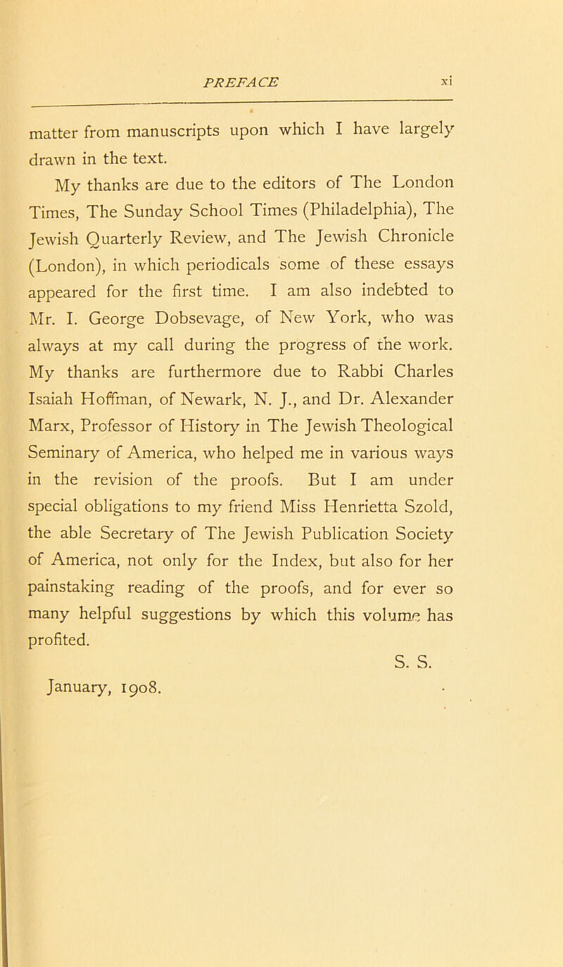 matter from manuscripts upon which I have largely drawn in the text. My thanks are due to the editors of The London Times, The Sunday School Times (Philadelphia), The Jewish Quarterly Review, and The Jewish Chronicle (London), in which periodicals some of these essays appeared for the first time. I am also indebted to Mr. I. George Dobsevage, of New York, who was always at my call during the progress of the work. My thanks are furthermore due to Rabbi Charles Isaiah Hoffman, of Newark, N. J., and Dr. Alexander Marx, Professor of History in The Jewish Theological Seminary of America, who helped me in various ways in the revision of the proofs. But I am under special obligations to my friend Miss Henrietta Szold, the able Secretaiy of The Jewish Publication Society of America, not only for the Index, but also for her painstaking reading of the proofs, and for ever so many helpful suggestions by which this volume has profited. January, 1908. S. S.