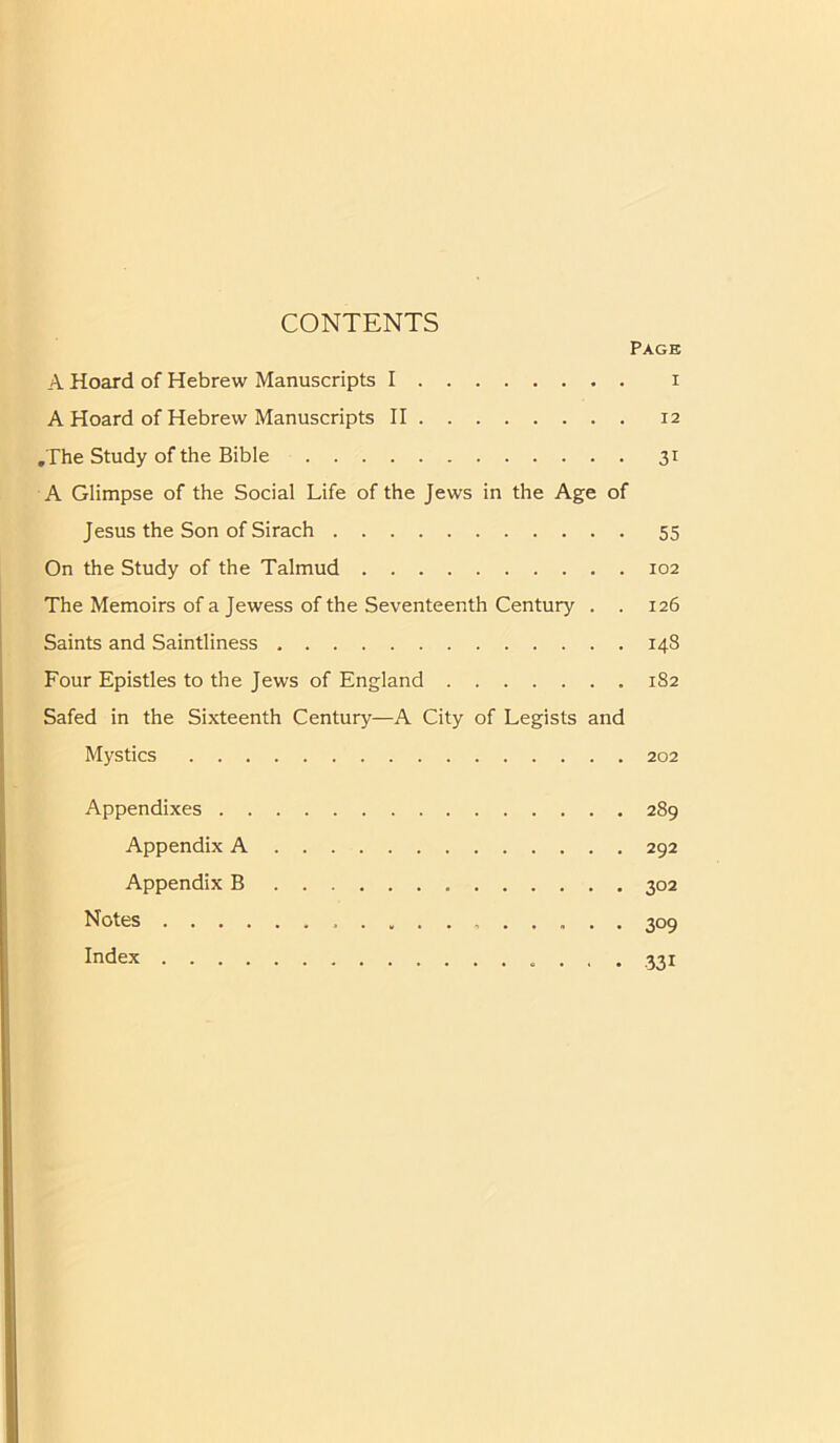 CONTENTS Page A Hoard of Hebrew Manuscripts I i A Hoard of Hebrew Manuscripts II 12 .The Study of the Bible 31 A Glimpse of the Social Life of the Jews in the Age of Jesus the Son of Sirach 55 On the Study of the Talmud 102 The Memoirs of a Jewess of the Seventeenth Century . . 126 Saints and Saintliness 148 Four Epistles to the Jews of England 182 Safed in the Sixteenth Century—A City of Legists and Mystics 202 Appendixes 289 Appendix A 292 Appendix B 302 Notes 309 Index 331