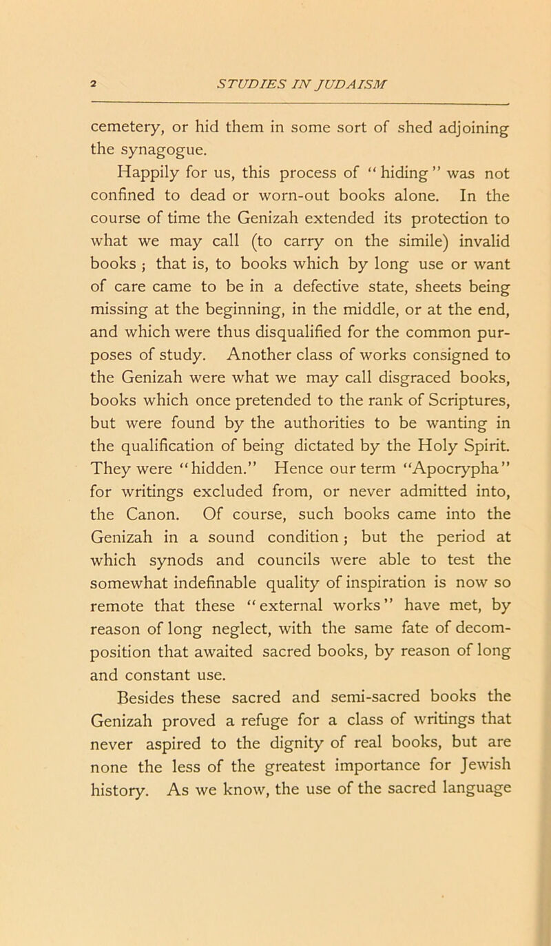 cemetery, or hid them in some sort of shed adjoining the synagogue. Happily for us, this process of “ hiding ” was not confined to dead or worn-out books alone. In the course of time the Genizah extended its protection to what we may call (to carry on the simile) invalid books ; that is, to books which by long use or want of care came to be in a defective state, sheets being missing at the beginning, in the middle, or at the end, and which were thus disqualified for the common pur- poses of study. Another class of works consigned to the Genizah were what we may call disgraced books, books which once pretended to the rank of Scriptures, but were found by the authorities to be wanting in the qualification of being dictated by the Holy Spirit. They were “hidden.” Hence our term “Apocrypha” for writings excluded from, or never admitted into, the Canon. Of course, such books came into the Genizah in a sound condition; but the period at which synods and councils were able to test the somewhat indefinable quality of inspiration is now so remote that these “external works” have met, by reason of long neglect, with the same fate of decom- position that awaited sacred books, by reason of long and constant use. Besides these sacred and semi-sacred books the Genizah proved a refuge for a class of writings that never aspired to the dignity of real books, but are none the less of the greatest importance for Jewish history. As we know, the use of the sacred language