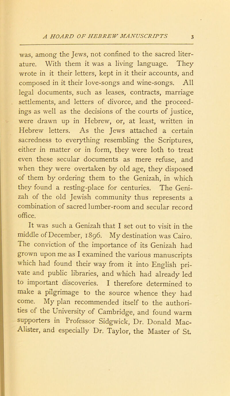 was, among the Jews, not confined to the sacred liter- ature. With them it was a living language. They wrote in it their letters, kept in it their accounts, and composed in it their love-songs and wine-songs. All legal documents, such as leases, contracts, marriage settlements, and letters of divorce, and the proceed- ings as well as the decisions of the courts of justice, were drawn up in Hebrew, or, at least, written in Hebrew letters. As the Jews attached a certain sacredness to everything resembling the Scriptures, either in matter or in form, they were loth to treat even these secular documents as mere refuse, and when they were overtaken by old age, they disposed of them by ordering them to the Genizah, in which they found a resting-place for centuries. The Geni- zah of the old Jewish community thus represents a combination of sacred lumber-room and secular record office. It was such a Genizah that I set out to visit in the middle of December, 1896. My destination was Cairo. The conviction of the importance of its Genizah had grown upon me as I examined the various manuscripts which had found their way from it into English pri- vate and public libraries, and which had already led to important discoveries. I therefore determined to make a pilgrimage to the source whence they had come. My plan recommended itself to the authori- ties of the University of Cambridge, and found warm supporters in Professor Sidgwick, Dr. Donald Mac- Alister, and especially Dr. Taylor, the Master of St.