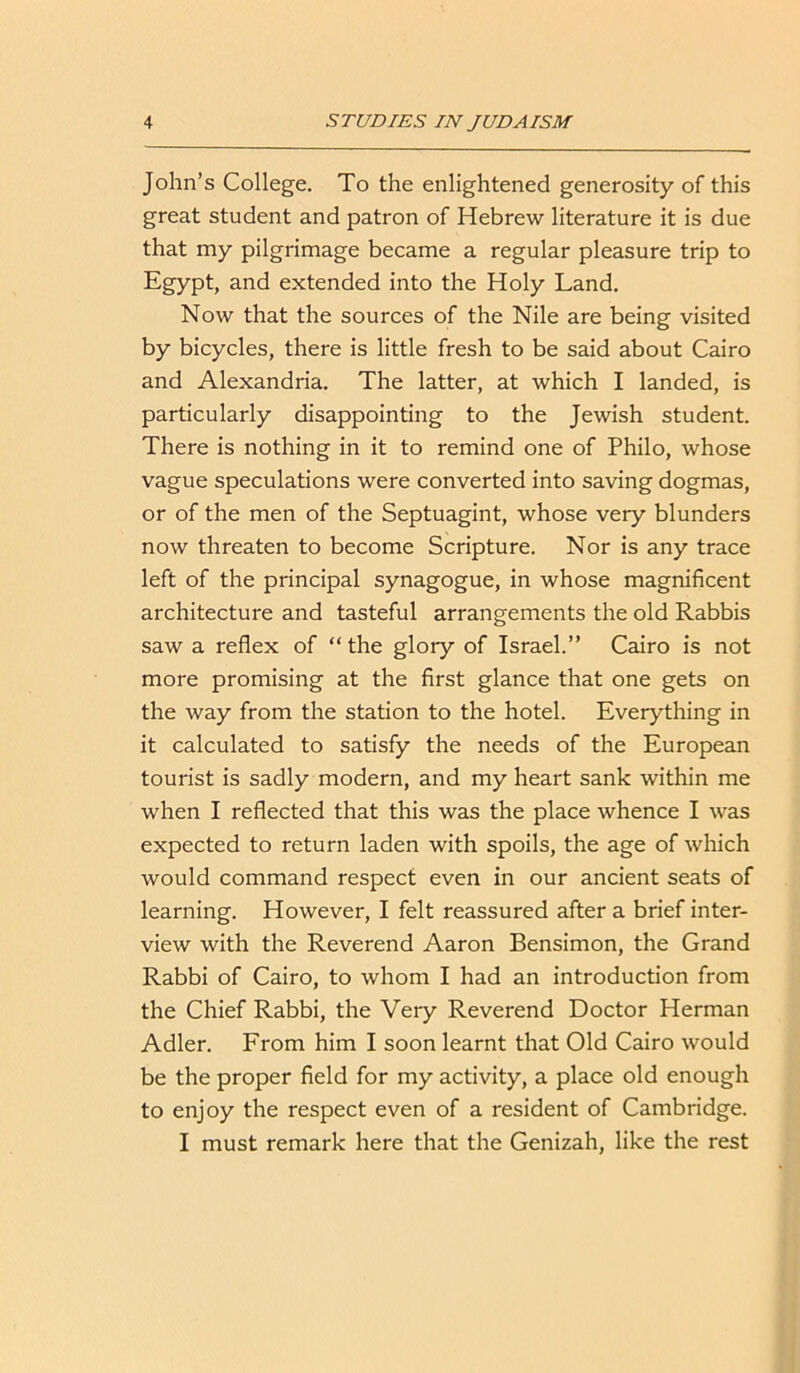 John’s College. To the enlightened generosity of this great student and patron of Hebrew literature it is due that my pilgrimage became a regular pleasure trip to Egypt, and extended into the Holy Land. Now that the sources of the Nile are being visited by bicycles, there is little fresh to be said about Cairo and Alexandria. The latter, at which I landed, is particularly disappointing to the Jewish student. There is nothing in it to remind one of Philo, whose vague speculations were converted into saving dogmas, or of the men of the Septuagint, whose very blunders now threaten to become Scripture. Nor is any trace left of the principal synagogue, in whose magnificent architecture and tasteful arrangements the old Rabbis saw a reflex of “ the glory of Israel.” Cairo is not more promising at the first glance that one gets on the way from the station to the hotel. Everything in it calculated to satisfy the needs of the European tourist is sadly modern, and my heart sank within me when I reflected that this was the place whence I was expected to return laden with spoils, the age of which would command respect even in our ancient seats of learning. However, I felt reassured after a brief inter- view with the Reverend Aaron Bensimon, the Grand Rabbi of Cairo, to whom I had an introduction from the Chief Rabbi, the Very Reverend Doctor Herman Adler. From him I soon learnt that Old Cairo would be the proper field for my activity, a place old enough to enjoy the respect even of a resident of Cambridge. I must remark here that the Genizah, like the rest