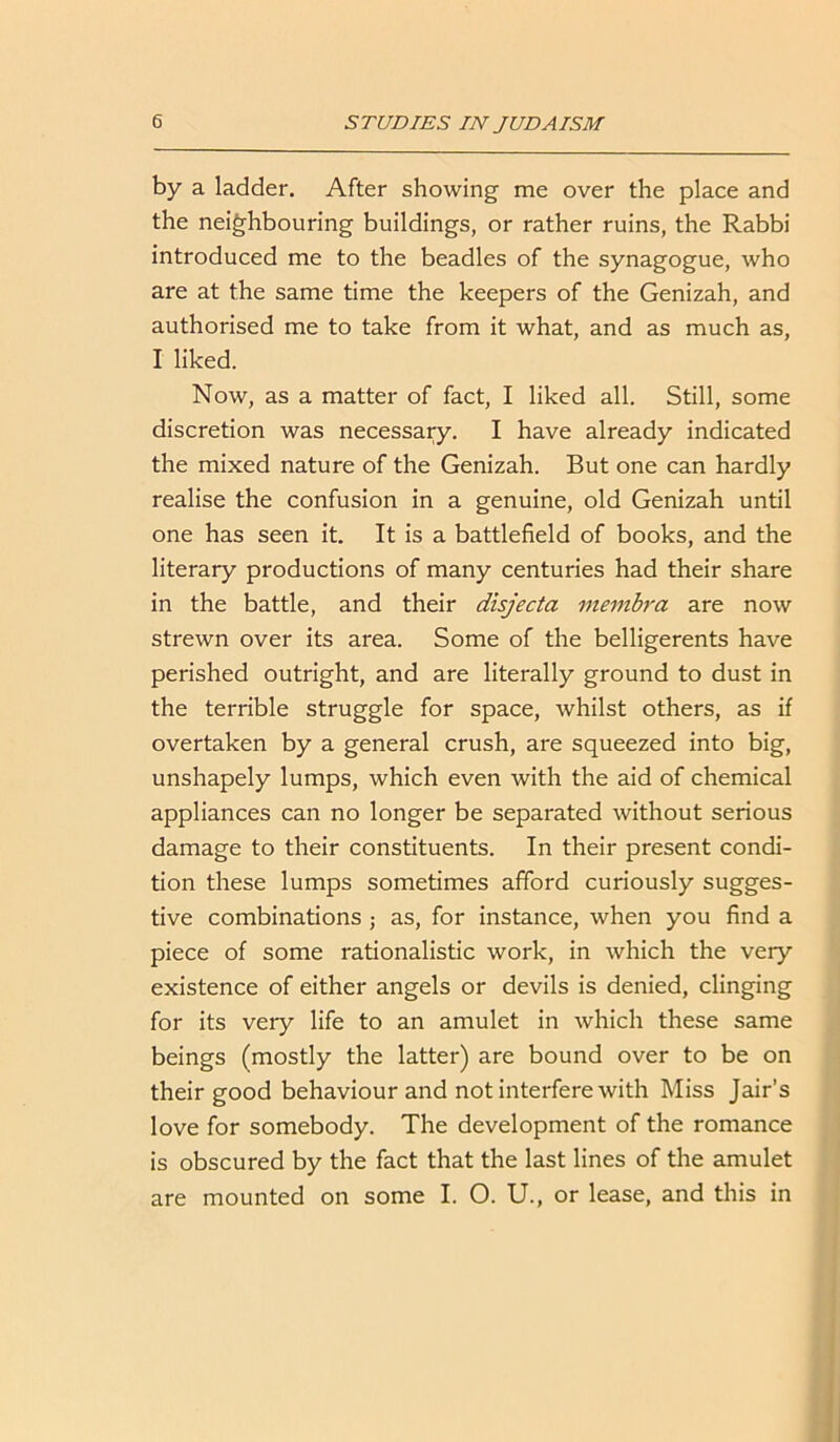 by a ladder. After showing me over the place and the neighbouring buildings, or rather ruins, the Rabbi introduced me to the beadles of the synagogue, who are at the same time the keepers of the Genizah, and authorised me to take from it what, and as much as, I liked. Now, as a matter of fact, I liked all. Still, some discretion was necessary. I have already indicated the mixed nature of the Genizah. But one can hardly realise the confusion in a genuine, old Genizah until one has seen it. It is a battlefield of books, and the literary productions of many centuries had their share in the battle, and their disjecta membra are now strewn over its area. Some of the belligerents have perished outright, and are literally ground to dust in the terrible struggle for space, whilst others, as if overtaken by a general crush, are squeezed into big, unshapely lumps, which even with the aid of chemical appliances can no longer be separated without serious damage to their constituents. In their present condi- tion these lumps sometimes afford curiously sugges- tive combinations ; as, for instance, when you find a piece of some rationalistic work, in which the very existence of either angels or devils is denied, clinging for its very life to an amulet in which these same beings (mostly the latter) are bound over to be on their good behaviour and not interfere with Miss Jair’s love for somebody. The development of the romance is obscured by the fact that the last lines of the amulet are mounted on some I. O. U., or lease, and this in