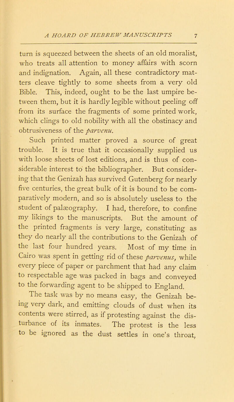 turn is squeezed between the sheets of an old moralist, who treats all attention to money affairs with scorn and indignation. Again, all these contradictory mat- ters cleave tightly to some sheets from a very old Bible. This, indeed, ought to be the last umpire be- tween them, but it is hardly legible without peeling off from its surface the fragments of some printed work, which clings to old nobility with all the obstinacy and obtrusiveness of the parvenu. Such printed matter proved a source of great trouble. It is true that it occasionally supplied us with loose sheets of lost editions, and is thus of con- siderable interest to the bibliographer. But consider- ing that the Genizah has survived Gutenberg for nearly five centuries, the great bulk of it is bound to be com- paratively modern, and so is absolutely useless to the student of palaeography. I had, therefore, to confine my likings to the manuscripts. But the amount of the printed fragments is very large, constituting as they do nearly all the contributions to the Genizah of the last four hundred years. Most of my time in Cairo was spent in getting rid of these parvenus, while every piece of paper or parchment that had any claim to respectable age was packed in bags and conveyed to the forwarding agent to be shipped to England. The task was by no means easy, the Genizah be- ing very dark, and emitting clouds of dust when its contents were stirred, as if protesting against the dis- turbance of its inmates. The protest is the less to be ignored as the dust settles in one’s throat,