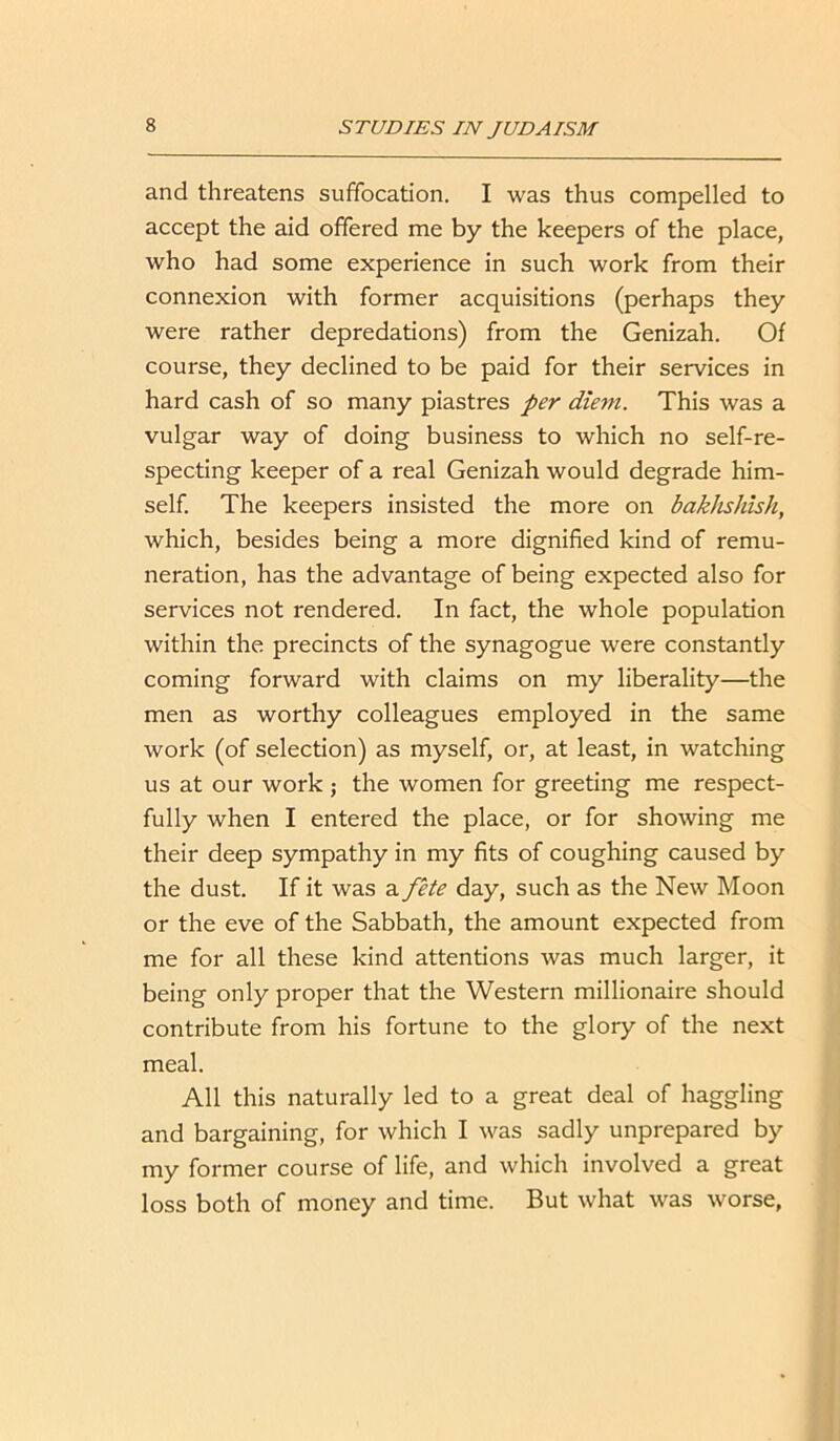 and threatens suffocation. I was thus compelled to accept the aid offered me by the keepers of the place, who had some experience in such work from their connexion with former acquisitions (perhaps they were rather depredations) from the Genizah. Of course, they declined to be paid for their services in hard cash of so many piastres per diem. This was a vulgar way of doing business to which no self-re- specting keeper of a real Genizah would degrade him- self. The keepers insisted the more on bakhshish, which, besides being a more dignified kind of remu- neration, has the advantage of being expected also for services not rendered. In fact, the whole population within the precincts of the synagogue were constantly coming forward with claims on my liberality—the men as worthy colleagues employed in the same work (of selection) as myself, or, at least, in watching us at our work; the women for greeting me respect- fully when I entered the place, or for showing me their deep sympathy in my fits of coughing caused by the dust. If it was a fete day, such as the New Moon or the eve of the Sabbath, the amount expected from me for all these kind attentions was much larger, it being only proper that the Western millionaire should contribute from his fortune to the glory of the next meal. All this naturally led to a great deal of haggling and bargaining, for which I was sadly unprepared by my former course of life, and which involved a great loss both of money and time. But what was worse,