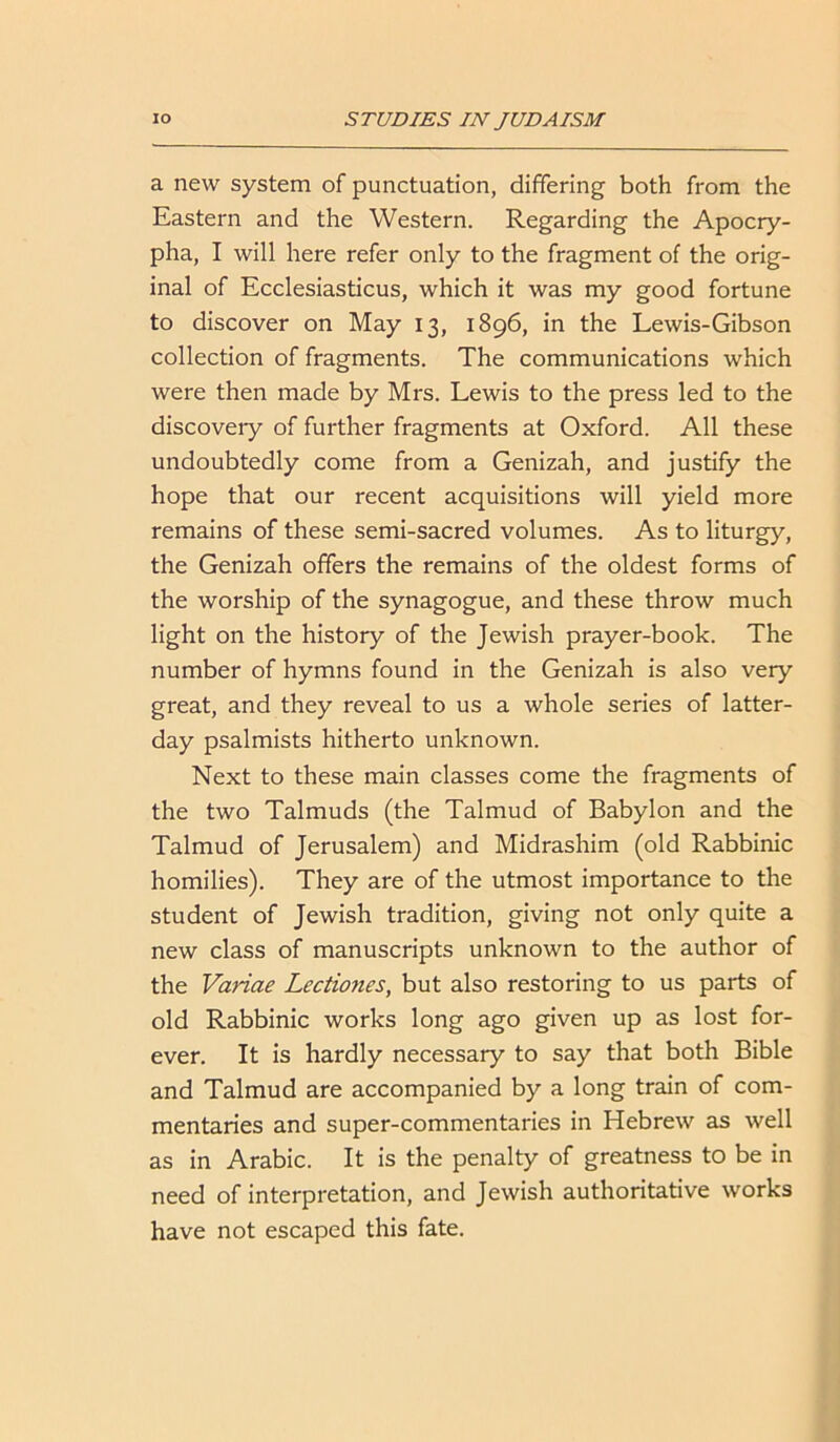 a new system of punctuation, differing both from the Eastern and the Western. Regarding the Apocry- pha, I will here refer only to the fragment of the orig- inal of Ecclesiasticus, which it was my good fortune to discover on May 13, 1896, in the Lewis-Gibson collection of fragments. The communications which were then made by Mrs. Lewis to the press led to the discoveiy of further fragments at Oxford. All these undoubtedly come from a Genizah, and justify the hope that our recent acquisitions will yield more remains of these semi-sacred volumes. As to liturgy, the Genizah offers the remains of the oldest forms of the worship of the synagogue, and these throw much light on the history of the Jewish prayer-book. The number of hymns found in the Genizah is also very great, and they reveal to us a whole series of latter- day psalmists hitherto unknown. Next to these main classes come the fragments of the two Talmuds (the Talmud of Babylon and the Talmud of Jerusalem) and Midrashim (old Rabbinic homilies). They are of the utmost importance to the student of Jewish tradition, giving not only quite a new class of manuscripts unknown to the author of the Variae Lectiones, but also restoring to us parts of old Rabbinic works long ago given up as lost for- ever. It is hardly necessary to say that both Bible and Talmud are accompanied by a long train of com- mentaries and super-commentaries in Hebrew as well as in Arabic. It is the penalty of greatness to be in need of interpretation, and Jewish authoritative works have not escaped this fate.