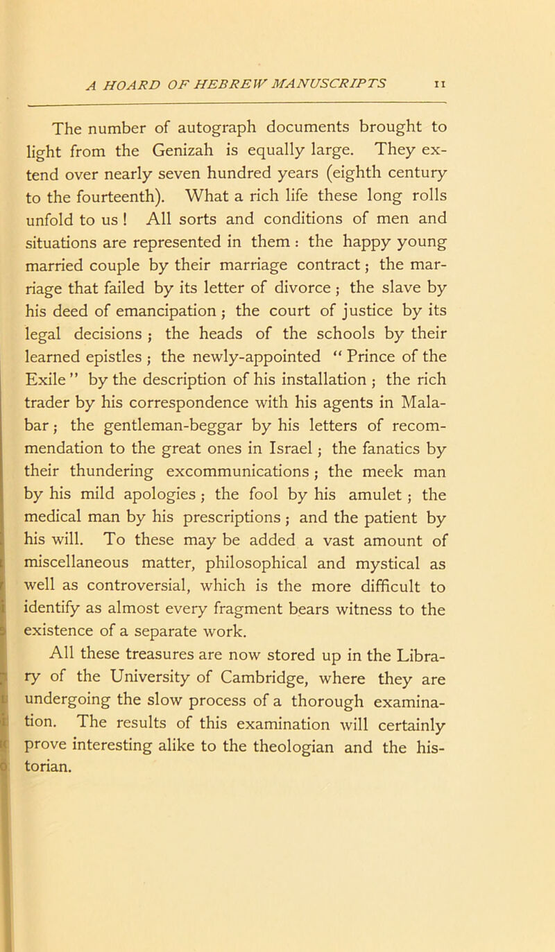 The number of autograph documents brought to light from the Genizah is equally large. They ex- tend over nearly seven hundred years (eighth century to the fourteenth). What a rich life these long rolls unfold to us ! All sorts and conditions of men and situations are represented in them : the happy young married couple by their marriage contract; the mar- riage that failed by its letter of divorce ; the slave by his deed of emancipation; the court of justice by its legal decisions ; the heads of the schools by their learned epistles ; the newly-appointed “ Prince of the Exile” by the description of his installation ; the rich trader by his correspondence with his agents in Mala- bar ; the gentleman-beggar by his letters of recom- mendation to the great ones in Israel; the fanatics by their thundering excommunications ; the meek man by his mild apologies ; the fool by his amulet; the medical man by his prescriptions ; and the patient by his will. To these may be added a vast amount of miscellaneous matter, philosophical and mystical as well as controversial, which is the more difficult to identify as almost every fragment bears witness to the existence of a separate work. All these treasures are now stored up in the Libra- ry of the University of Cambridge, where they are undergoing the slow process of a thorough examina- tion. The results of this examination will certainly prove interesting alike to the theologian and the his- torian.