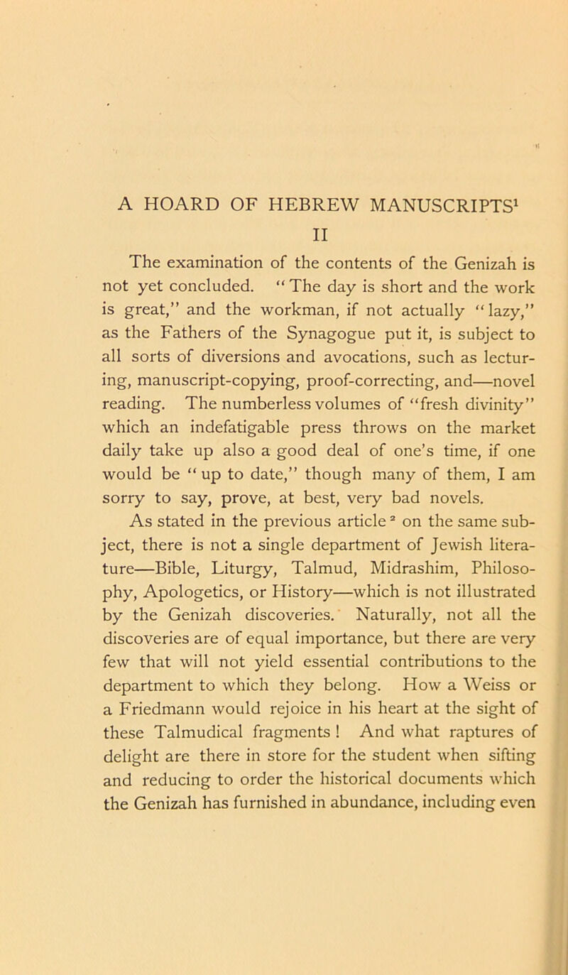 II The examination of the contents of the Genizah is not yet concluded. “ The day is short and the work is great,” and the workman, if not actually “lazy,” as the Fathers of the Synagogue put it, is subject to all sorts of diversions and avocations, such as lectur- ing, manuscript-copying, proof-correcting, and—novel reading. The numberless volumes of “fresh divinity” which an indefatigable press throws on the market daily take up also a good deal of one’s time, if one would be “ up to date,” though many of them, I am sorry to say, prove, at best, very bad novels. As stated in the previous article 2 on the same sub- ject, there is not a single department of Jewish litera- ture—Bible, Liturgy, Talmud, Midrashim, Philoso- phy, Apologetics, or History—which is not illustrated by the Genizah discoveries. Naturally, not all the discoveries are of equal importance, but there are very few that will not yield essential contributions to the department to which they belong. How a Weiss or a Friedmann would rejoice in his heart at the sight of these Talmudical fragments ! And what raptures of delight are there in store for the student when sifting and reducing to order the historical documents which the Genizah has furnished in abundance, including even