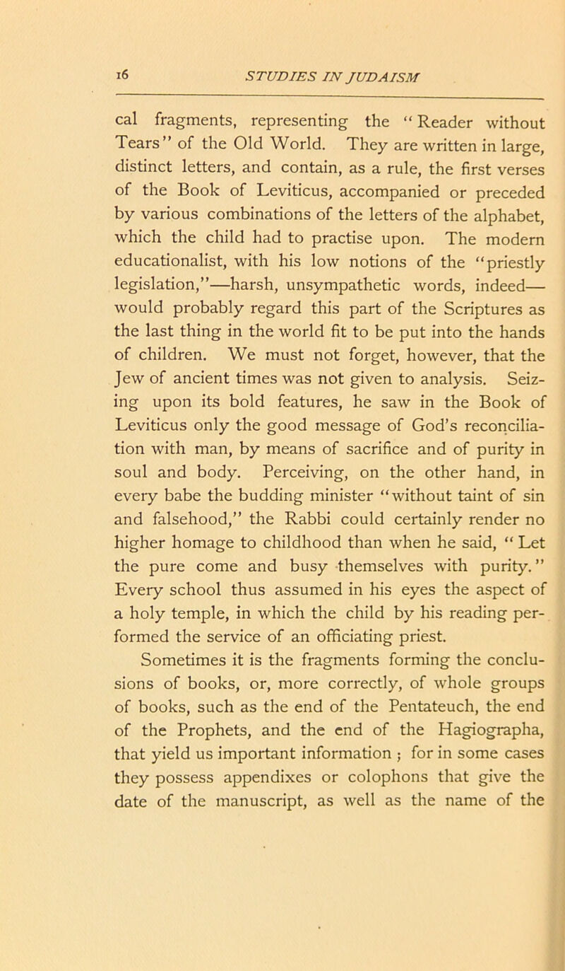 cal fragments, representing the “ Reader without Tears” of the Old World. They are written in large, distinct letters, and contain, as a rule, the first verses of the Book of Leviticus, accompanied or preceded by various combinations of the letters of the alphabet, which the child had to practise upon. The modern educationalist, with his low notions of the “priestly legislation,”—harsh, unsympathetic words, indeed— would probably regard this part of the Scriptures as the last thing in the world fit to be put into the hands of children. We must not forget, however, that the Jew of ancient times was not given to analysis. Seiz- ing upon its bold features, he saw in the Book of Leviticus only the good message of God’s reconcilia- tion with man, by means of sacrifice and of purity in soul and body. Perceiving, on the other hand, in every babe the budding minister “without taint of sin and falsehood,” the Rabbi could certainly render no higher homage to childhood than when he said, “ Let the pure come and busy themselves with purity. ” Every school thus assumed in his eyes the aspect of a holy temple, in which the child by his reading per- formed the service of an officiating priest. Sometimes it is the fragments forming the conclu- sions of books, or, more correctly, of whole groups of books, such as the end of the Pentateuch, the end of the Prophets, and the end of the Hagiographa, that yield us important information ; for in some cases they possess appendixes or colophons that give the date of the manuscript, as well as the name of the