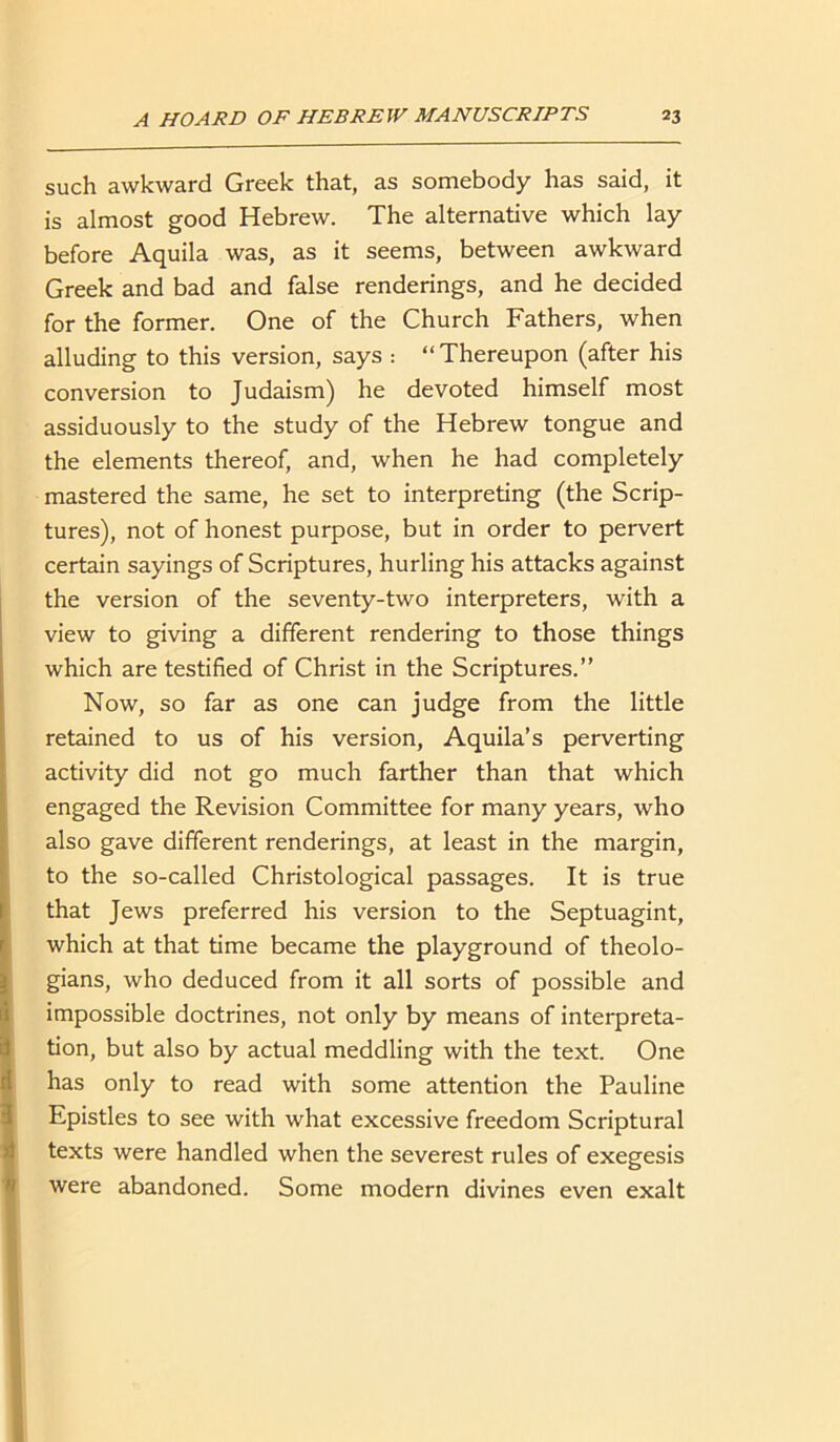 such awkward Greek that, as somebody has said, it is almost good Hebrew. The alternative which lay before Aquila was, as it seems, between awkward Greek and bad and false renderings, and he decided for the former. One of the Church Fathers, when alluding to this version, says : “Thereupon (after his conversion to Judaism) he devoted himself most assiduously to the study of the Hebrew tongue and the elements thereof, and, when he had completely mastered the same, he set to interpreting (the Scrip- tures), not of honest purpose, but in order to pervert certain sayings of Scriptures, hurling his attacks against the version of the seventy-two interpreters, with a view to giving a different rendering to those things which are testified of Christ in the Scriptures.” Now, so far as one can judge from the little retained to us of his version, Aquila’s perverting activity did not go much farther than that which engaged the Revision Committee for many years, who also gave different renderings, at least in the margin, to the so-called Christological passages. It is true that Jews preferred his version to the Septuagint, which at that time became the playground of theolo- gians, who deduced from it all sorts of possible and impossible doctrines, not only by means of interpreta- tion, but also by actual meddling with the text. One has only to read with some attention the Pauline Epistles to see with what excessive freedom Scriptural texts were handled when the severest rules of exegesis were abandoned. Some modern divines even exalt