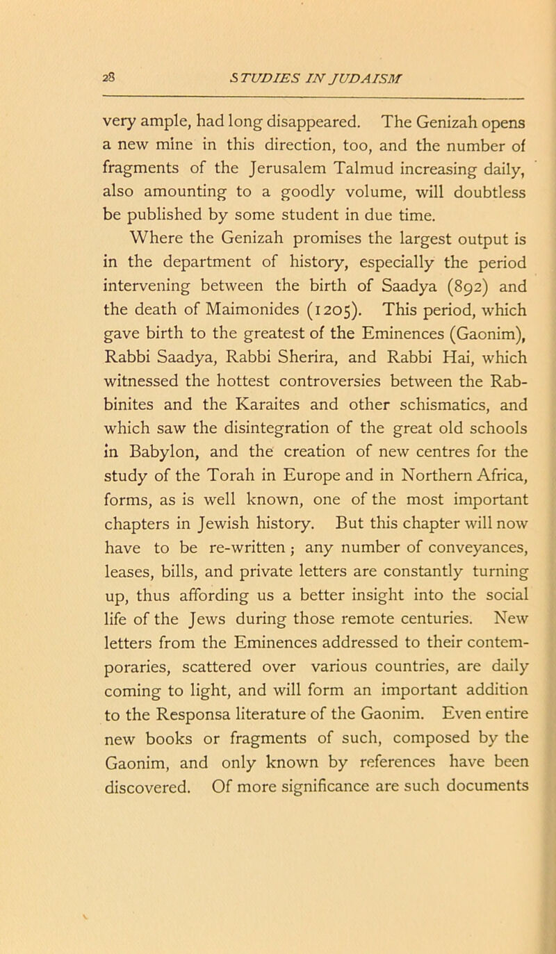 very ample, had long disappeared. The Genizah opens a new mine in this direction, too, and the number of fragments of the Jerusalem Talmud increasing daily, also amounting to a goodly volume, will doubtless be published by some student in due time. Where the Genizah promises the largest output is in the department of history, especially the period intervening between the birth of Saadya (892) and the death of Maimonides (1205). This period, which gave birth to the greatest of the Eminences (Gaonim), Rabbi Saadya, Rabbi Sherira, and Rabbi Hai, which witnessed the hottest controversies between the Rab- binites and the Karaites and other schismatics, and which saw the disintegration of the great old schools in Babylon, and the creation of new centres for the study of the Torah in Europe and in Northern Africa, forms, as is well known, one of the most important chapters in Jewish history. But this chapter will now have to be re-written; any number of conveyances, leases, bills, and private letters are constantly turning up, thus affording us a better insight into the social life of the Jews during those remote centuries. New letters from the Eminences addressed to their contem- poraries, scattered over various countries, are daily coming to light, and will form an important addition to the Responsa literature of the Gaonim. Even entire new books or fragments of such, composed by the Gaonim, and only known by references have been discovered. Of more significance are such documents