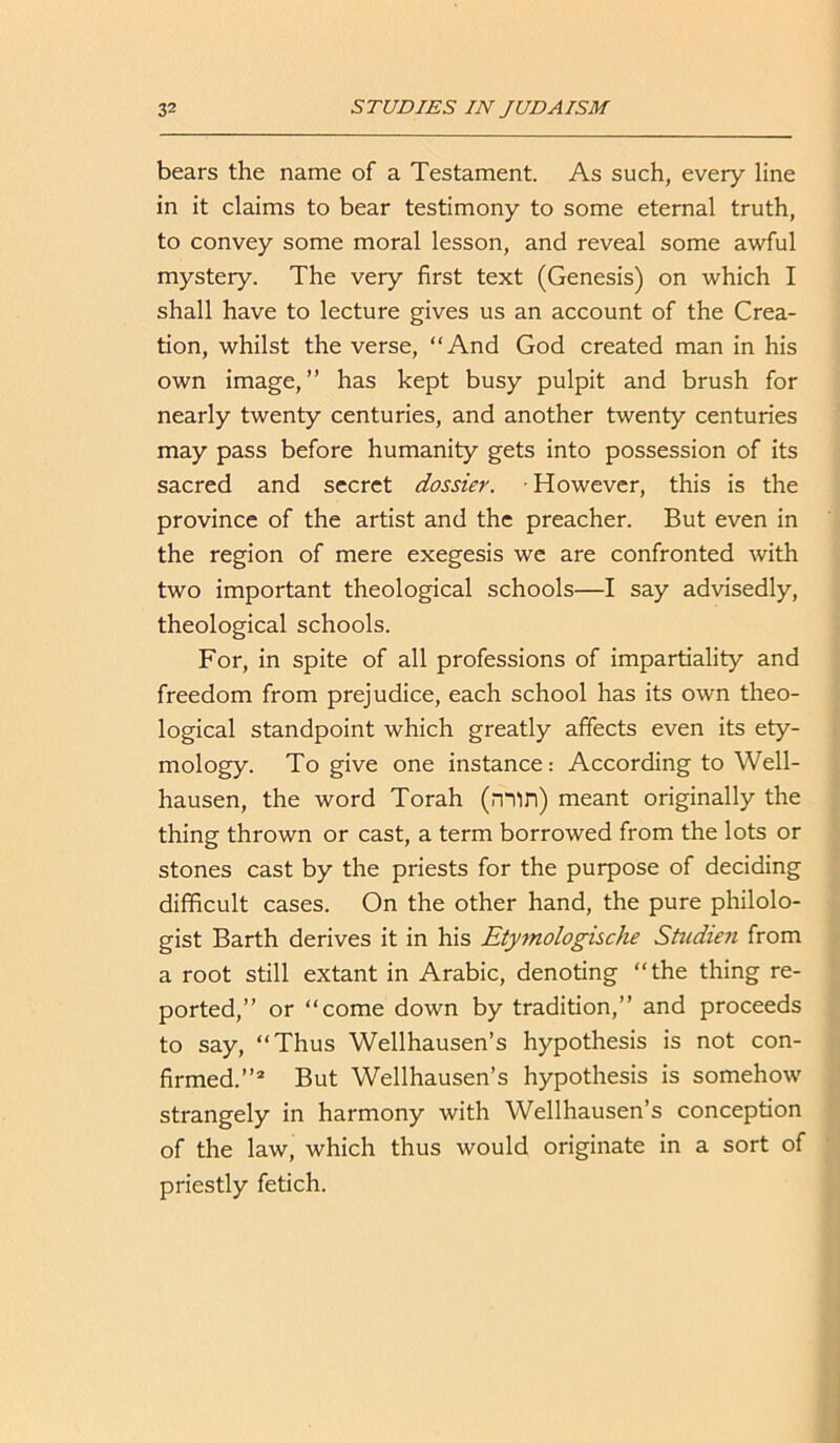 bears the name of a Testament. As such, every line in it claims to bear testimony to some eternal truth, to convey some moral lesson, and reveal some awful mystery. The very first text (Genesis) on which I shall have to lecture gives us an account of the Crea- tion, whilst the verse, “And God created man in his own image, ” has kept busy pulpit and brush for nearly twenty centuries, and another twenty centuries may pass before humanity gets into possession of its sacred and secret dossier. ■ However, this is the province of the artist and the preacher. But even in the region of mere exegesis we are confronted with two important theological schools—I say advisedly, theological schools. For, in spite of all professions of impartiality and freedom from prejudice, each school has its own theo- logical standpoint which greatly affects even its ety- mology. To give one instance: According to Well- hausen, the word Torah (min) meant originally the thing thrown or cast, a term borrowed from the lots or stones cast by the priests for the purpose of deciding difficult cases. On the other hand, the pure philolo- gist Barth derives it in his Etymologische Studien from a root still extant in Arabic, denoting “the thing re- ported,” or “come down by tradition,” and proceeds to say, “Thus Wellhausen’s hypothesis is not con- firmed.”2 But Wellhausen’s hypothesis is somehow strangely in harmony with Wellhausen’s conception of the law, which thus would originate in a sort of priestly fetich.