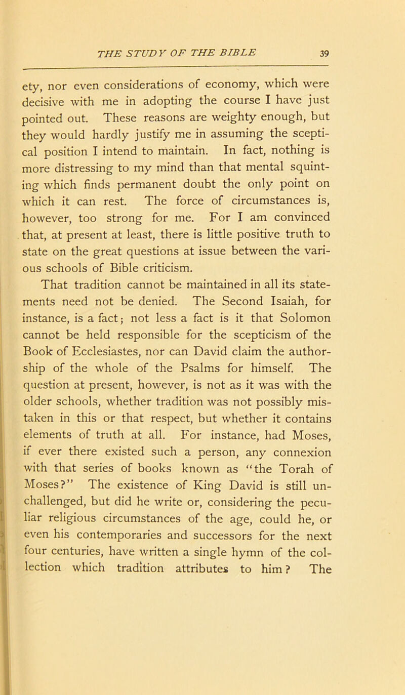 ety, nor even considerations of economy, which were decisive with me in adopting the course I have just pointed out. These reasons are weighty enough, but they would hardly justify me in assuming the scepti- cal position I intend to maintain. In fact, nothing is more distressing to my mind than that mental squint- ing which finds permanent doubt the only point on which it can rest. The force of circumstances is, however, too strong for me. For I am convinced that, at present at least, there is little positive truth to state on the great questions at issue between the vari- ous schools of Bible criticism. That tradition cannot be maintained in all its state- ments need not be denied. The Second Isaiah, for instance, is a fact; not less a fact is it that Solomon cannot be held responsible for the scepticism of the Book of Ecclesiastes, nor can David claim the author- ship of the whole of the Psalms for himself. The question at present, however, is not as it was with the older schools, whether tradition was not possibly mis- taken in this or that respect, but whether it contains elements of truth at all. For instance, had Moses, if ever there existed such a person, any connexion with that series of books known as “the Torah of Moses?” The existence of King David is still un- challenged, but did he write or, considering the pecu- liar religious circumstances of the age, could he, or even his contemporaries and successors for the next four centuries, have written a single hymn of the col- lection which tradition attributes to him ? The