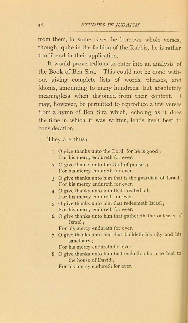 from them, in some cases he borrows whole verses, though, quite in the fashion of the Rabbis, he is rather too liberal in their application. It would prove tedious to enter into an analysis of the Book of Ben Sira. This could not be done with- out giving complete lists of words, phrases, and idioms, amounting to many hundreds, but absolutely meaningless when disjoined from their context. I may, however, be permitted to reproduce a few verses from a hymn of Ben Sira which, echoing as it does the time in which it was written, lends itself best to consideration. They are thus: 1. O give thanks unto the Lord, for he is good ; For his mercy endureth for ever. 2. O give thanks unto the God of praises ; For his mercy endureth for ever. 3. O give thanks unto him that is the guardian of Israel; For his mercy endureth for ever. 4. O give thanks unto him that created all; For his mercy endureth for ever. 5. O give thanks unto him that redeemeth Israel; For his mercy endureth for ever. 6. O give thanks unto him that gathereth the outcasts of Israel; For his mercy endureth for ever. 7. O give thanks unto him that buildeth his city and his sanctuary ; For his mercy endureth for ever. 8. O give thanks unto him that maketh a horn to bud to the house of David ; For his mercy endureth for ever.