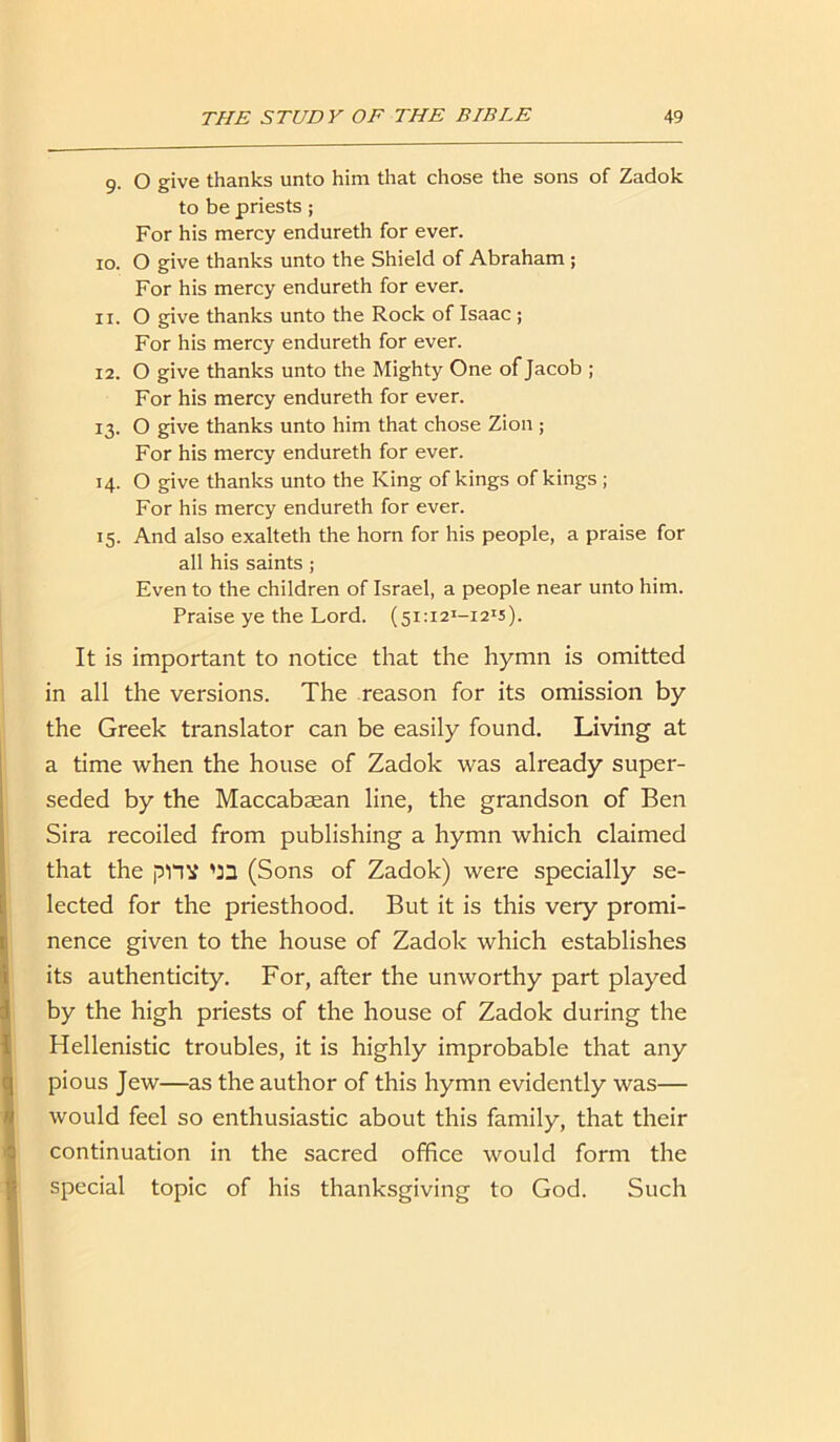 9. O give thanks unto him that chose the sons of Zadok to be priests; For his mercy endureth for ever. 10. O give thanks unto the Shield of Abraham ; For his mercy endureth for ever. 11. 0 give thanks unto the Rock of Isaac ; For his mercy endureth for ever. 12. O give thanks unto the Mighty One of Jacob ; For his mercy endureth for ever. 13. O give thanks unto him that chose Zion ; For his mercy endureth for ever. 14. O give thanks unto the King of kings of kings ; For his mercy endureth for ever. 15. And also exalteth the horn for his people, a praise for all his saints; Even to the children of Israel, a people near unto him. Praise ye the Lord. (5i:i2I-i21s). It is important to notice that the hymn is omitted in all the versions. The reason for its omission by the Greek translator can be easily found. Living at a time when the house of Zadok was already super- seded by the Maccabsean line, the grandson of Ben Sira recoiled from publishing a hymn which claimed that the pnx '33 (Sons of Zadok) were specially se- lected for the priesthood. But it is this very promi- nence given to the house of Zadok which establishes its authenticity. For, after the unworthy part played by the high priests of the house of Zadok during the Hellenistic troubles, it is highly improbable that any pious Jew—as the author of this hymn evidently was— would feel so enthusiastic about this family, that their continuation in the sacred office would form the special topic of his thanksgiving to God. Such