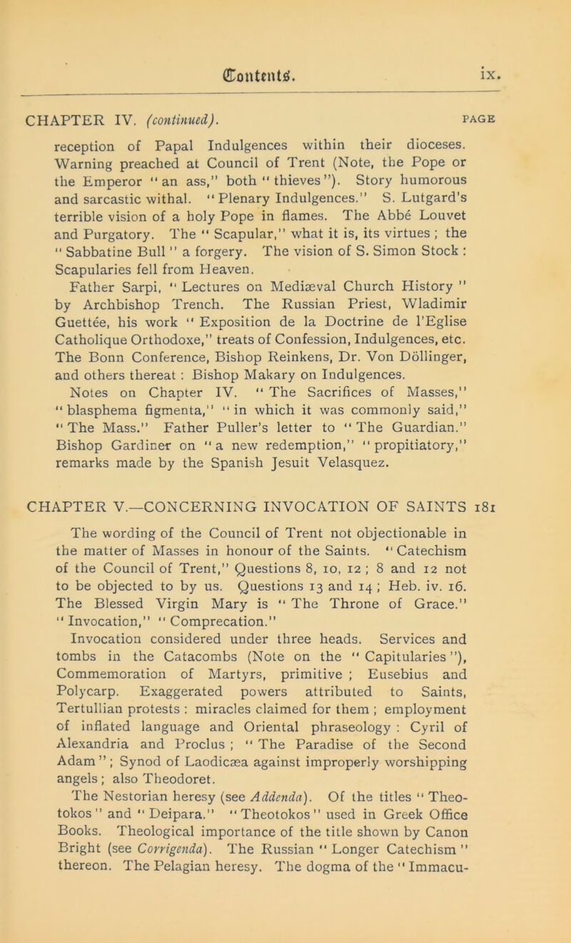 CHAPTER IV. (continued). page reception of Papal Indulgences within their dioceses. Warning preached at Council of Trent (Note, the Pope or the Emperor an ass,” both thieves”). Story humorous and sarcastic withal. Plenary Indulgences.” S. Lutgard's terrible vision of a holy Pope in flames. The Abbe Louvet and Purgatory. The Scapular,” what it is, its virtues ; the Sabbatine Bull ” a forgery. The vision of S. Simon Stock : Scapularies fell from Heaven. Father Sarpi, Lectures on Mediaeval Church History ” by Archbishop Trench. The Russian Priest, Wladimir Guettee, his work “ Exposition de la Doctrine de l’Eglise Catholique Orthodoxe,” treats of Confession, Indulgences, etc. The Bonn Conference, Bishop Reinkens, Dr. Von Dollinger, and others thereat : Bishop Makary on Indulgences. Notes on Chapter IV. The Sacrifices of Masses,” blasphema figmenta,” in which it was commonly said,” The Mass.” Father Puller’s letter to The Guardian.” Bishop Gardiner on a new redemption,” propitiatory,” remarks made by the Spanish Jesuit Velasquez. CHAPTER V.—CONCERNING INVOCATION OF SAINTS 181 The wording of the Council of Trent not objectionable in the matter of Masses in honour of the Saints. Catechism of the Council of Trent,” Questions 8, io, 12 ; 8 and 12 not to be objected to by us. Questions 13 and 14 ; Heb. iv. 16. The Blessed Virgin Mary is The Throne of Grace.” Invocation,” Comprecation.” Invocation considered under three heads. Services and tombs in the Catacombs (Note on the Capitularies”), Commemoration of Martyrs, primitive ; Eusebius and Polycarp. Exaggerated powers attributed to Saints, Tertullian protests : miracles claimed for them ; employment of inflated language and Oriental phraseology : Cyril of Alexandria and Proclus ; The Paradise of the Second Adam ” ; Synod of Laodicsea against improperly worshipping angels; also Theodoret. The Nestorian heresy (see Addenda). Of the titles Theo- tokos ” and Deipara.” Theotokos used in Greek Office Books. Theological importance of the title shown by Canon Bright (see Corrigenda). The Russian Longer Catechism” thereon. The Pelagian heresy. The dogma of the Immacu-