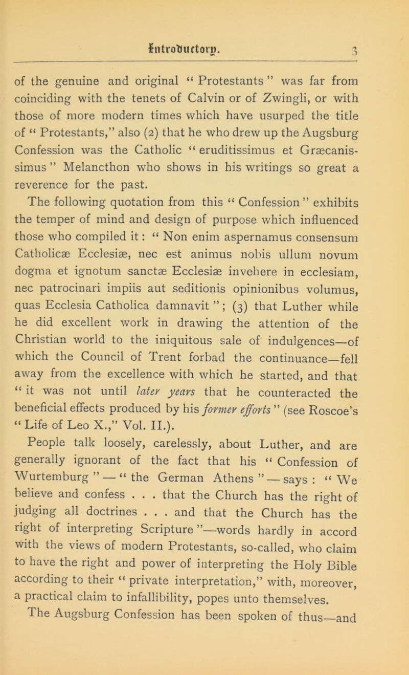 of the genuine and original “ Protestants ” was far from coinciding with the tenets of Calvin or of Zwingli, or with those of more modern times which have usurped the title of “ Protestants,” also (2) that he who drew up the Augsburg Confession was the Catholic “ eruditissimus et Graecanis- simus ” Melancthon who shows in his writings so great a reverence for the past. The following quotation from this “ Confession” exhibits the temper of mind and design of purpose which influenced those who compiled it: “ Non enim aspernamus consensum Catholicae Ecclesiae, nec est animus nobis ullum novum dogma et ignotum sanctae Ecclesiae invehere in ecclesiam, nec patrocinari impiis aut seditionis opinionibus volumus, quas Ecclesia Catholica damnavit ” ; (3) that Luther while he did excellent work in drawing the attention of the Christian world to the iniquitous sale of indulgences—of which the Council of Trent forbad the continuance—fell away from the excellence with which he started, and that “ it was not until later years that he counteracted the beneficial effects produced by his former efforts ” (see Roscoe’s “Life of LeoX.,” Vol. II.). People talk loosely, carelessly, about Luther, and are generally ignorant of the fact that his “ Confession of Wurtemburg ” — “ the German Athens ” —says : “We believe and confess . . . that the Church has the right of judging all doctrines . . . and that the Church has the right of interpreting Scripture’’—words hardly in accord with the views of modern Protestants, so-called, who claim to have the right and power of interpreting the Holy Bible according to their “ private interpretation,” with, moreover, a practical claim to infallibility, popes unto themselves. The Augsburg Confession has been spoken of thus—and