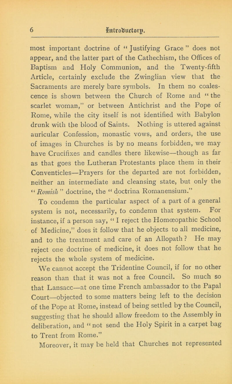 most important doctrine of “Justifying Grace” does not appear, and the latter part of the Cathechism, the Offices of Baptism and Holy Communion, and the Twenty-fifth Article, certainly exclude the Zwinglian view that the Sacraments are merely bare symbols. In them no coales- cence is shown between the Church of Rome and “ the scarlet woman,” or between Antichrist and the Pope of Rome, while the city itself is not identified with Babylon drunk with the blood of Saints. Nothing is uttered against auricular Confession, monastic vows, and orders, the use of images in Churches is by no means forbidden, we may have Crucifixes and candles there likewise—though as far as that goes the Lutheran Protestants place them in their Conventicles—Prayers for the departed are not forbidden, neither an intermediate and cleansing state, but only the “ Romish ” doctrine, the “ doctrina Romanensium.” To condemn the particular aspect of a part of a general system is not, necessarily, to condemn that system. For instance, if a person say, “ I reject the Homoeopathic School of Medicine,” does it follow that he objects to all medicine, and to the treatment and care of an Allopath ? He may reject one doctrine of medicine, it does not follow that he rejects the whole system of medicine. We cannot accept the Tridentine Council, if for no other reason than that it was not a free Council. So much so that Lansacc—at one time French ambassador to the Papal Court—objected to some matters being left to the decision of the Pope at Rome, instead of being settled by the Council, suggesting that he should allow freedom to the Assembly in deliberation, and “not send the Holy Spirit in a carpet bag to Trent from Rome.” Moreover, it may be held that Churches not represented