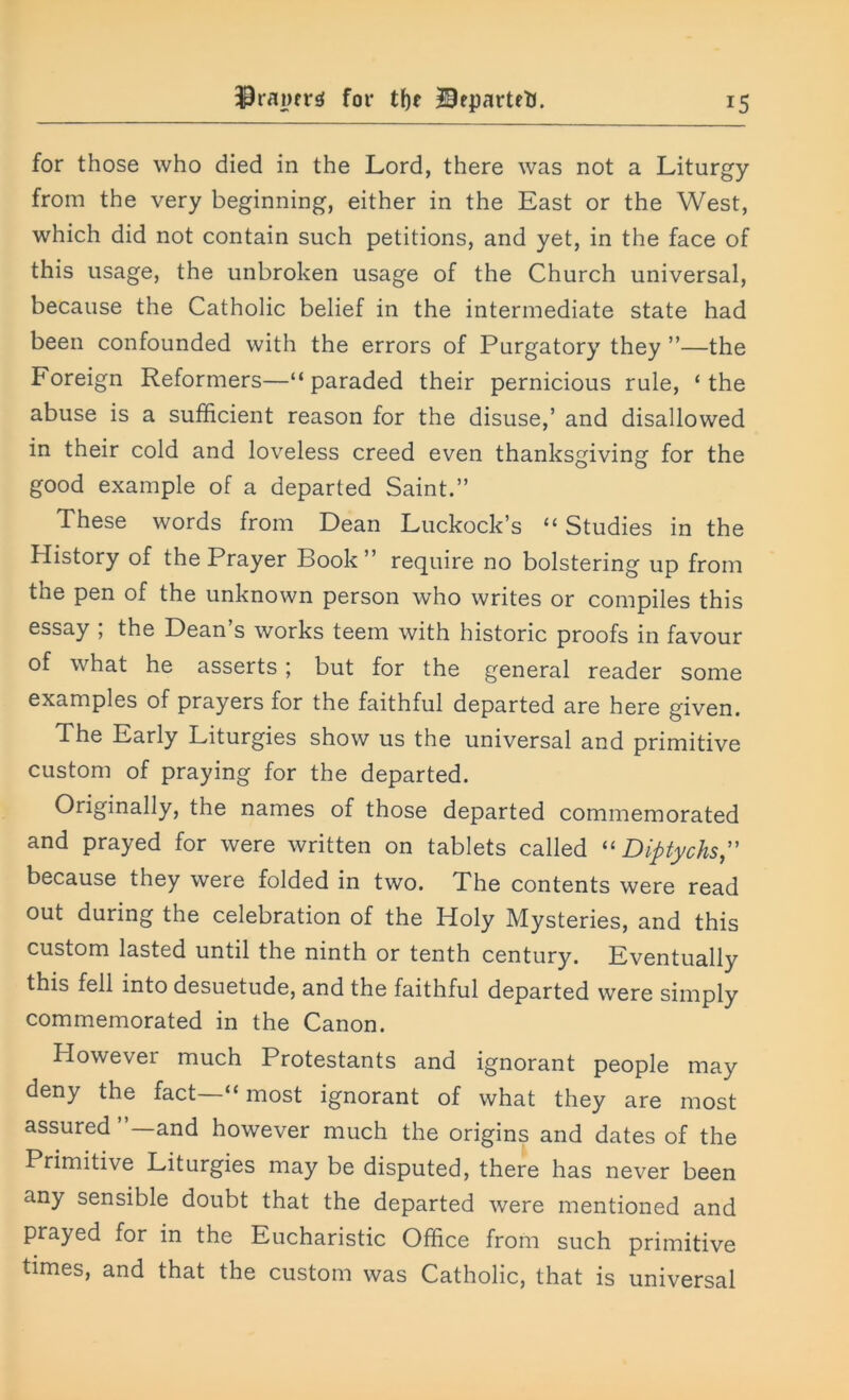 drawers for tf)r BrpartetJ. for those who died in the Lord, there was not a Liturgy from the very beginning, either in the East or the West, which did not contain such petitions, and yet, in the face of this usage, the unbroken usage of the Church universal, because the Catholic belief in the intermediate state had been confounded with the errors of Purgatory they ”—the Foreign Reformers—“paraded their pernicious rule, ‘the abuse is a sufficient reason for the disuse,’ and disallowed in their cold and loveless creed even thanksgiving for the good example of a departed Saint.” These words from Dean Luckock’s “ Studies in the History of the Prayer Book ” require no bolstering up from the pen of the unknown person who writes or compiles this essay , the Dean s works teem with historic proofs in favour of what he asserts; but for the general reader some examples of prayers for the faithful departed are here given. The Early Liturgies show us the universal and primitive custom of praying for the departed. Originally, the names of those departed commemorated and prayed for were written on tablets called “ Diptychs” because they were folded in two. The contents were read out during the celebration of the Holy Mysteries, and this custom lasted until the ninth or tenth century. Eventually this fell into desuetude, and the faithful departed were simply commemorated in the Canon. However much Protestants and ignorant people may deny the fact “ most ignorant of what they are most assured and however much the origins and dates of the Primitive Liturgies may be disputed, there has never been any sensible doubt that the departed were mentioned and prayed for in the Eucharistic Office from such primitive times, and that the custom was Catholic, that is universal
