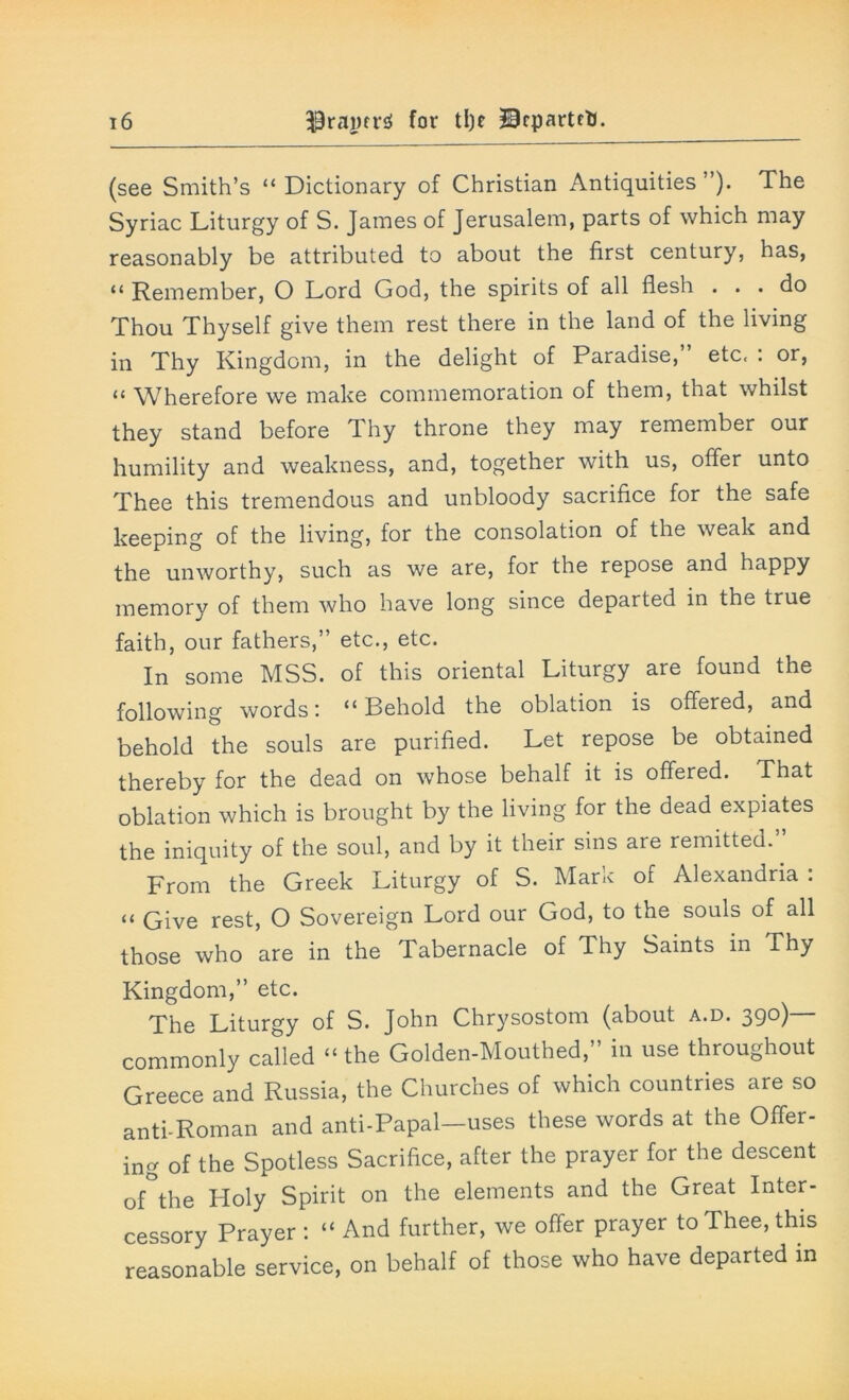 (see Smith’s “ Dictionary of Christian Antiquities ”). The Syriac Liturgy of S. James of Jerusalem, parts of which may reasonably be attributed to about the first century, has, “ Remember, O Lord God, the spirits of all flesh ... do Thou Thyself give them rest there in the land of the living in Thy Kingdom, in the delight of Paradise,” etc, : or, “ Wherefore we make commemoration of them, that whilst they stand before Thy throne they may remember our humility and weakness, and, together with us, offer unto Thee this tremendous and unbloody sacrifice for the safe keeping of the living, for the consolation of the weak and the unworthy, such as we are, for the repose and happy memory of them who have long since departed in the true faith, our fathers,” etc., etc. In some MSS. of this oriental Liturgy are found the following words'. “Behold the oblation is offered, and behold the souls are purified. Let repose be obtained thereby for the dead on whose behalf it is offered. That oblation which is brought by the living for the dead expiates the iniquity of the soul, and by it their sins are remitted. From the Greek Liturgy of S. Mark of Alexandria : “ Give rest, O Sovereign Lord our God, to the souls of all those who are in the Tabernacle of Thy Saints in Thy Kingdom,” etc. The Liturgy of S. John Chrysostom (about a.d. 39°) commonly called “the Golden-Mouthed,” in use throughout Greece and Russia, the Churches of which countries are so anti-Roman and anti-Papal—uses these words at the Offer- ing of the Spotless Sacrifice, after the prayer for the descent of°the Holy Spirit on the elements and the Great Inter- cessory Prayer: “And further, we offer prayer to Thee, this reasonable service, on behalf of those who have departed in