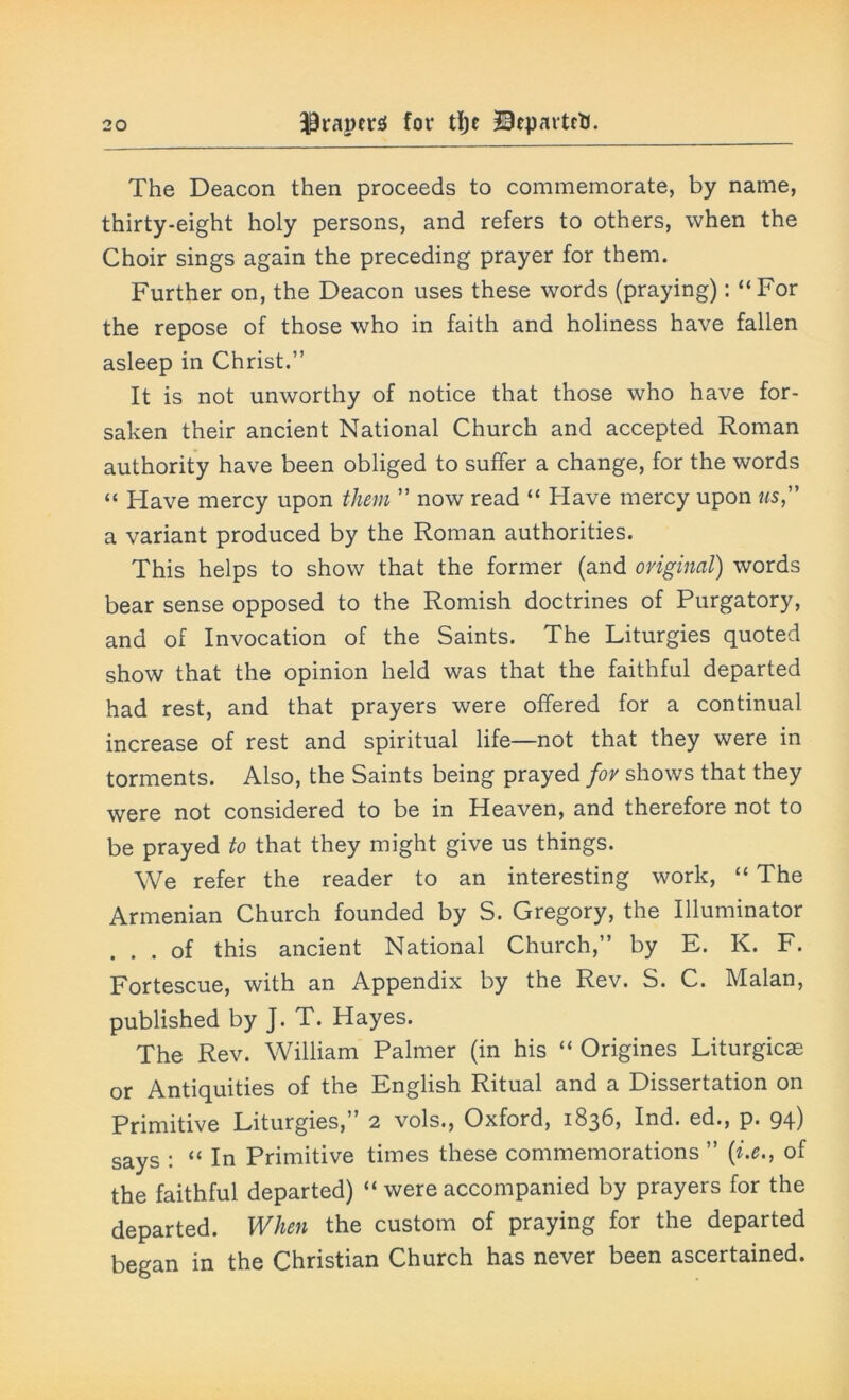 The Deacon then proceeds to commemorate, by name, thirty-eight holy persons, and refers to others, when the Choir sings again the preceding prayer for them. Further on, the Deacon uses these words (praying): “For the repose of those who in faith and holiness have fallen asleep in Christ.” It is not unworthy of notice that those who have for- saken their ancient National Church and accepted Roman authority have been obliged to suffer a change, for the words “ Have mercy upon them ” now read “ Have mercy upon us, a variant produced by the Roman authorities. This helps to show that the former (and original) words bear sense opposed to the Romish doctrines of Purgatory, and of Invocation of the Saints. The Liturgies quoted show that the opinion held was that the faithful departed had rest, and that prayers were offered for a continual increase of rest and spiritual life—not that they were in torments. Also, the Saints being prayed fov shows that they were not considered to be in Heaven, and therefore not to be prayed to that they might give us things. We refer the reader to an interesting work, “ The Armenian Church founded by S. Gregory, the Illuminator ... of this ancient National Church,” by E. K. F. Fortescue, with an Appendix by the Rev. S. C. Malan, published by J. T. Hayes. The Rev. William Palmer (in his “ Origines Liturgicae or Antiquities of the English Ritual and a Dissertation on Primitive Liturgies,” 2 vols., Oxford, 1836, Ind. ed., p. 94) says : “ In Primitive times these commemorations ” (1i.e., of the faithful departed) “ were accompanied by prayers for the departed. When the custom of praying for the departed began in the Christian Church has never been ascertained.