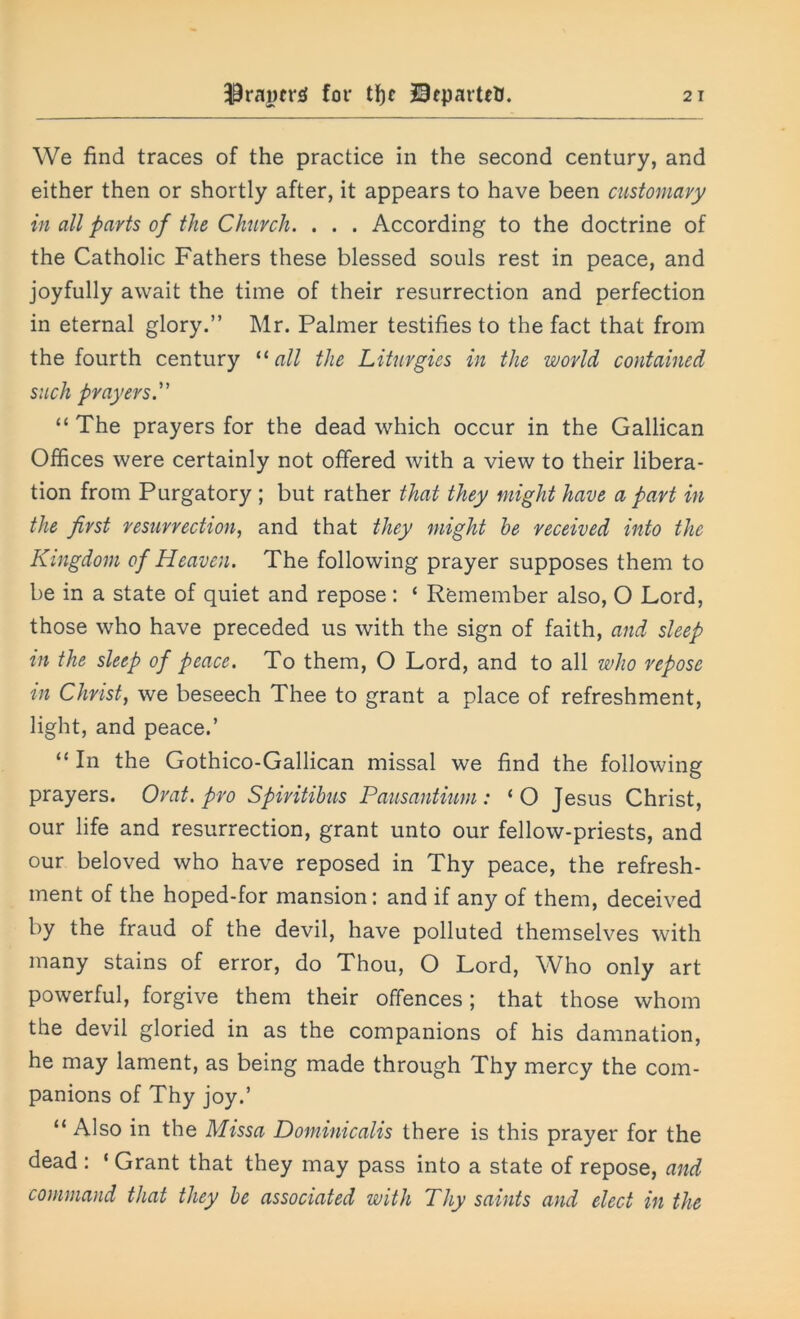 We find traces of the practice in the second century, and either then or shortly after, it appears to have been customary in all parts of the Church. . . . According to the doctrine of the Catholic Fathers these blessed souls rest in peace, and joyfully await the time of their resurrection and perfection in eternal glory.” Mr. Palmer testifies to the fact that from the fourth century “ all the Liturgies in the world contained such prayers.” “ The prayers for the dead which occur in the Gallican Offices were certainly not offered with a view to their libera- tion from Purgatory ; but rather that they might have a part in the first resurrection, and that they might he received into the Kingdom of Heaven. The following prayer supposes them to be in a state of quiet and repose: ‘ Remember also, O Lord, those who have preceded us with the sign of faith, and sleep in the sleep of peace. To them, O Lord, and to all who repose in Christ, we beseech Thee to grant a place of refreshment, light, and peace.’ “ In the Gothico-Gallican missal we find the following prayers. Orat. pro Spiritihus Pausantium : 1 O Jesus Christ, our life and resurrection, grant unto our fellow-priests, and our beloved who have reposed in Thy peace, the refresh- ment of the hoped-for mansion: and if any of them, deceived by the fraud of the devil, have polluted themselves with many stains of error, do Thou, O Lord, Who only art powerful, forgive them their offences; that those whom the devil gloried in as the companions of his damnation, he may lament, as being made through Thy mercy the com- panions of Thy joy.’ 11 Also in the Missa Dominicalis there is this prayer for the dead : ‘ Grant that they may pass into a state of repose, and command that they he associated with Thy saints and elect in the
