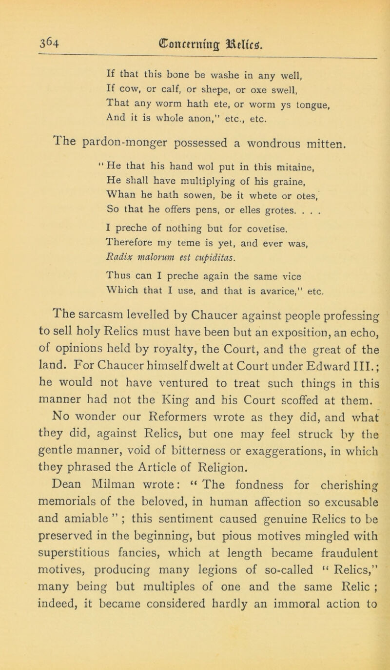 If that this bone be washe in any well, If cow, or calf, or shepe, or oxe swell, That any worm hath ete, or worm ys tongue, And it is whole anon,” etc., etc. 1 he pardon-monger possessed a wondrous mitten. He that his hand wol put in this mitaine, He shall have multiplying of his graine, Whan he hath sowen, be it whete or otes, So that he offers pens, or elles grotes. . . . I preche of nothing but for covetise. Therefore my teme is yet, and ever was, Radix malorum est cupiditas. Thus can I preche again the same vice Which that I use, and that is avarice,” etc. The sarcasm levelled by Chaucer against people professing to sell holy Relics must have been but an exposition, an echo, of opinions held by royalty, the Court, and the great of the land. For Chaucer himself dwelt at Court under Edward III.; he would not have ventured to treat such things in this manner had not the King and his Court scoffed at them. No wonder our Reformers wrote as they did, and what they did, against Relics, but one may feel struck by the gentle manner, void of bitterness or exaggerations, in which they phrased the Article of Religion. Dean Milman wrote: “ The fondness for cherishing memorials of the beloved, in human affection so excusable and amiable ” ; this sentiment caused genuine Relics to be preserved in the beginning, but pious motives mingled with superstitious fancies, which at length became fraudulent motives, producing many legions of so-called “ Relics,” many being but multiples of one and the same Relic ; indeed, it became considered hardly an immoral action to