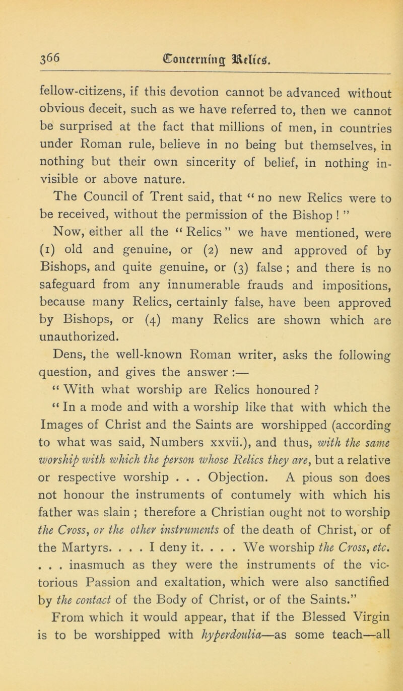 fellow-citizens, if this devotion cannot be advanced without obvious deceit, such as we have referred to, then we cannot be surprised at the fact that millions of men, in countries under Roman rule, believe in no being but themselves, in nothing but their own sincerity of belief, in nothing in- visible or above nature. The Council of Trent said, that “ no new Relics were to be received, without the permission of the Bishop ! ” Now, either all the “ Relics ” we have mentioned, were (i) old and genuine, or (2) new and approved of by Bishops, and quite genuine, or (3) false ; and there is no safeguard from any innumerable frauds and impositions, because many Relics, certainly false, have been approved by Bishops, or (4) many Relics are shown which are unauthorized. Dens, the well-known Roman writer, asks the following question, and gives the answer :— “ With what worship are Relics honoured ? “ In a mode and with a worship like that with which the Images of Christ and the Saints are worshipped (according to what was said, Numbers xxvii.), and thus, with the same worship with which the person whose Relics they are, but a relative or respective worship . . . Objection. A pious son does not honour the instruments of contumely with which his father was slain ; therefore a Christian ought not to worship the Cross, or the other instruments of the death of Christ, or of the Martyrs. ... I deny it. . . . We worship the Cross, etc. . . . inasmuch as they were the instruments of the vic- torious Passion and exaltation, which were also sanctified by the contact of the Body of Christ, or of the Saints.” From which it would appear, that if the Blessed Virgin is to be worshipped with hyperdoulia—as some teach—all