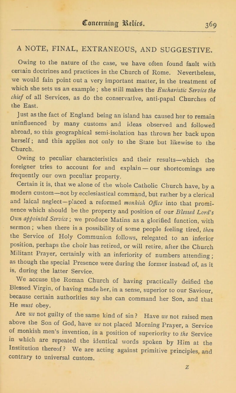 A NOTE, FINAL, EXTRANEOUS, AND SUGGESTIVE. Owing to the nature of the case, we have often found fault with certain doctrines and practices in the Church of Rome. Nevertheless, we would fain point out a very important matter, in the treatment of which she sets us an example ; she still makes the Eucharistic Service the chief of all Services, as do the conservative, anti-papal Churches of the East. Just as the fact of England being an island has caused her to remain uninfluenced by many customs and ideas observed and followed abroad, so this geographical semi-isolation has thrown her back upon herself; and this applies not only to the State but likewise to the Church. Owing to peculiar characteristics and their results—which the foreigner tries to account for and explain — our shortcomings are frequently our own peculiar property. Certain it is, that we alone of the whole Catholic Church have, by a modern custom—not by ecclesiastical command, but rather by a clerical and laical neglect —placed a reformed monkish Office into that promi- nence which should be the property and position of our Blessed Lord's Own appointed Service ; we produce Matins as a glorified function, with sermon, when there is a possibility of some people feeling tired, then the Service of Holy Communion follows, relegated to an inferior position, perhaps the choir has retired, or will retire, after the Church Militant Prayer, certainly with an inferiority of numbers attending ; as though the special Presence were during the former instead of, as it is, during the latter Service. We accuse the Roman Church of having practically deified the Blessed Virgin, of having made her, in a sense, superior to our Saviour, because certain authorities say she can command her Son, and that He must obey. Are we not guilty of the same kind of sin ? Have we not raised men above the Son of God, have we not placed Morning Prayer, a Service of monkish men’s invention, in a position of superiority to the Service in which are repeated the identical words spoken by Him at the Institution thereof? We are acting against primitive principles, and contrary to universal custom. z