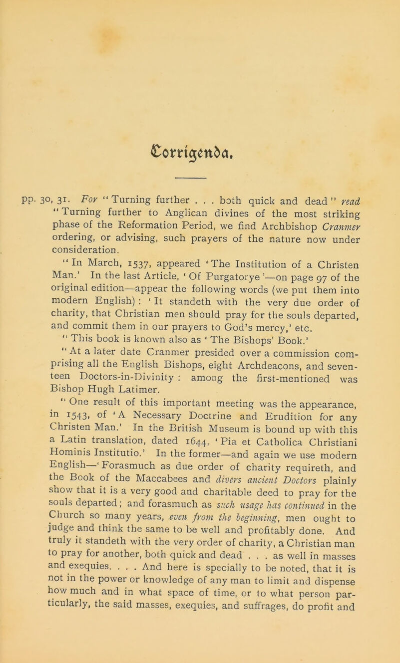 Corrigenda, 30, 31. For “Turning further . . . both quick and dead” read “ Turning further to Anglican divines of the most striking phase of the Reformation Period, we find Archbishop Cranmer ordering, or advising, such prayers of the nature now under consideration. “In March, 1537, appeared ‘The Institution of a Christen Man.’ In the last Article, * Of Purgatorye ’—on page 97 of the original edition—appear the following words (we put them into modern English) : 1 It standeth with the very due order of charity, that Christian men should pray for the souls departed, and commit them in our prayers to God’s mercy,’ etc. “ This book is known also as ' The Bishops’ Book.’ “ At a later date Cranmer presided over a commission com- prising all the English Bishops, eight Archdeacons, and seven- teen Doctors-in-Divinity : among the first-mentioned was Bishop Hugh Latimer. “ One result of this important meeting was the appearance, *n J543i ‘ A Necessary Doctrine and Erudition for any Christen Man.’ In the British Museum is bound up with this a Latin translation, dated 1644, ‘ Pia et Catholica Christiani Hominis Institutio. ’ In the former—and again we use modern English ' Forasmuch as due order of charity requireth, and the Book of the Maccabees and divers ancient Doctors plainly show that it is a very good and charitable deed to pray for the souls departed; and forasmuch as such usage has continued in the Church so many years, even from the beginning, men ought to judge and think the same to be well and profitably done. And truly it standeth with the very order of charity, a Christian man to pray for another, both quick and dead ... as well in masses and exequies. . . . And here is specially to be noted, that it is not in the power or knowledge of any man to limit and dispense how much and in what space of time, or to what person par- ticularly, the said masses, exequies, and suffrages, do profit and