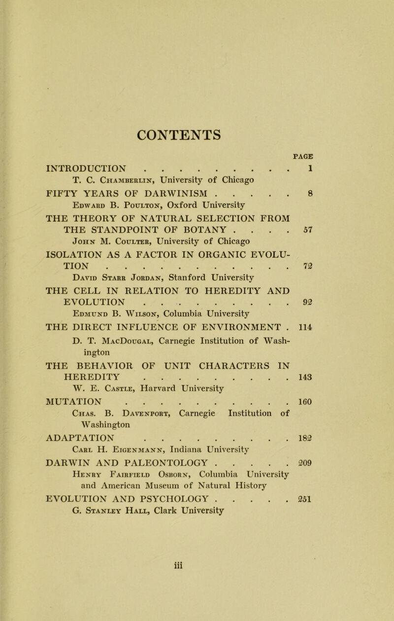 CONTENTS PAGE INTRODUCTION 1 T. C. Chamberlin, University of Chicago FIFTY YEARS OF DARWINISM 8 Edward B. Poulton, Oxford University THE THEORY OF NATURAL SELECTION FROM THE STANDPOINT OF BOTANY .... 57 John M. Coulter, University of Chicago ISOLATION AS A FACTOR IN ORGANIC EVOLU- TION 72 David Starr Jordan, Stanford University THE CELL IN RELATION TO HEREDITY AND EVOLUTION . 92 Edmund B. Wilson, Columbia University THE DIRECT INFLUENCE OF ENVIRONMENT . 114 D. T. MacDougal, Carnegie Institution of Wash- ington THE BEHAVIOR OF UNIT CHARACTERS IN HEREDITY 143 W. E. Castle, Harvard University MUTATION 160 Chas. B. Davenport, Carnegie Institution of Washington ADAPTATION 182 Carl H. Eigenmann, Indiana University DARWIN AND PALEONTOLOGY 209 Henry Fairfield Osborn, Columbia University and American Museum of Natural History EVOLUTION AND PSYCHOLOGY 251 G. Stanley Hall, Clark University in