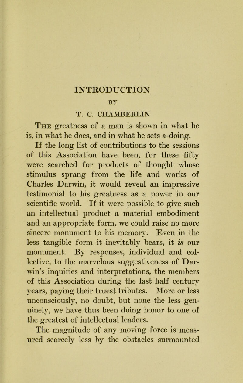 INTRODUCTION BY T. C. CHAMBERLIN The greatness of a man is shown in what he is, in what he does, and in what he sets a-doing. If the long list of contributions to the sessions of this Association have been, for these fifty were searched for products of thought whose stimulus sprang from the life and works of Charles Darwin, it would reveal an impressive testimonial to his greatness as a power in our scientific world. If it were possible to give such an intellectual product a material embodiment and an appropriate form, we could raise no more sincere monument to his memory. Even in the less tangible form it inevitably bears, it is our monument. By responses, individual and col- lective, to the marvelous suggestiveness of Dar- win’s inquiries and interpretations, the members of this Association during the last half century years, paying their truest tributes. More or less unconsciously, no doubt, but none the less gen- uinely, we have thus been doing honor to one of the greatest of intellectual leaders. The magnitude of any moving force is meas- ured scarcely less by the obstacles surmounted