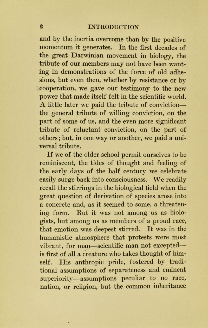 and by the inertia overcome than by the positive momentum it generates. In the first decades of the great Darwinian movement in biology, the tribute of our members may not have been want- ing in demonstrations of the force of old adhe- sions, but even then, whether by resistance or by cooperation, we gave our testimony to the new power that made itself felt in the scientific world. A little later we paid the tribute of conviction— the general tribute of willing conviction, on the part of some of us, and the even more significant tribute of reluctant conviction, on the part of others; but, in one way or another, we paid a uni- versal tribute. If we of the older school permit ourselves to be reminiscent, the tides of thought and feeling of the early days of the half century we celebrate easily surge back into consciousness. We readily recall the stirrings in the biological field when the great question of derivation of species arose into a concrete and, as it seemed to some, a threaten- ing form. But it was not among us as biolo- gists, but among us as members of a proud race, that emotion was deepest stirred. It was in the humanistic atmosphere that protests were most vibrant, for man—scientific man not excepted— is first of all a creature who takes thought of him- self. His anthropic pride, fostered by tradi- tional assumptions of separateness and eminent superiority—assumptions peculiar to no race, nation, or religion, but the common inheritance