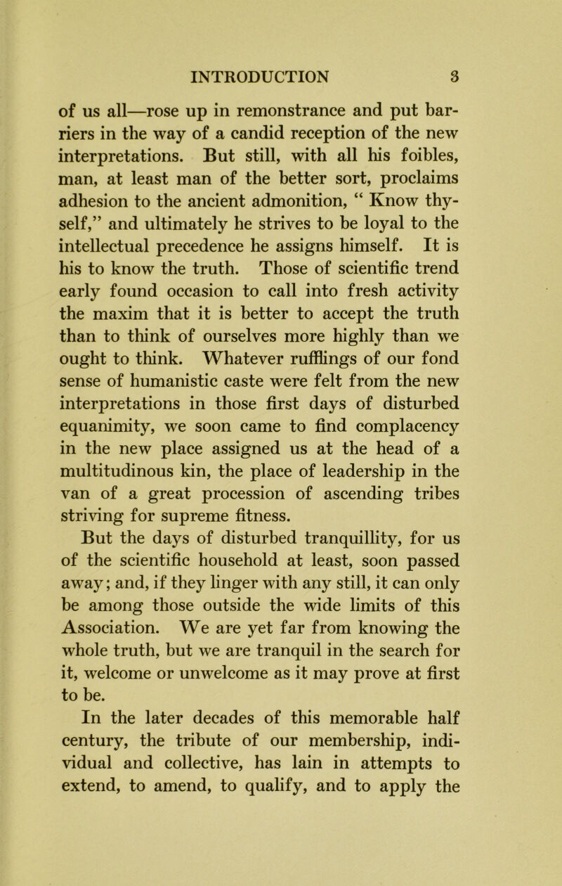 of us all—rose up in remonstrance and put bar- riers in the way of a candid reception of the new interpretations. But still, with all his foibles, man, at least man of the better sort, proclaims adhesion to the ancient admonition, “ Know thy- self,” and ultimately he strives to be loyal to the intellectual precedence he assigns himself. It is his to know the truth. Those of scientific trend early found occasion to call into fresh activity the maxim that it is better to accept the truth than to think of ourselves more highly than we ought to think. Whatever rufflings of our fond sense of humanistic caste were felt from the new interpretations in those first days of disturbed equanimity, we soon came to find complacency in the new place assigned us at the head of a multitudinous kin, the place of leadership in the van of a great procession of ascending tribes striving for supreme fitness. But the days of disturbed tranquillity, for us of the scientific household at least, soon passed away; and, if they linger with any still, it can only be among those outside the wide limits of this Association. We are yet far from knowing the whole truth, but we are tranquil in the search for it, welcome or unwelcome as it may prove at first to be. In the later decades of this memorable half century, the tribute of our membership, indi- vidual and collective, has lain in attempts to extend, to amend, to qualify, and to apply the