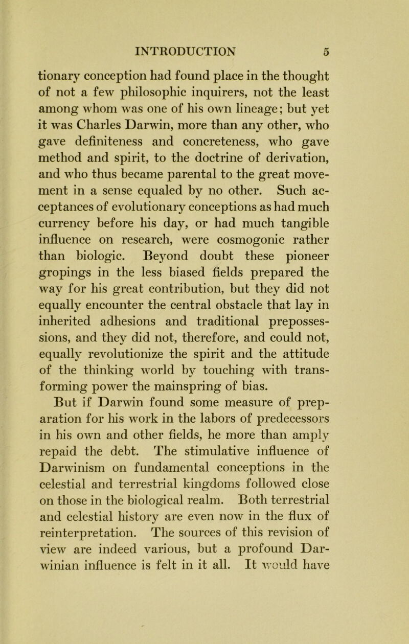 tionary conception had found place in the thought of not a few philosophic inquirers, not the least among whom was one of his own lineage; but yet it was Charles Darwin, more than any other, who gave definiteness and concreteness, who gave method and spirit, to the doctrine of derivation, and who thus became parental to the great move- ment in a sense equaled by no other. Such ac- ceptances of evolutionary conceptions as had much currency before his day, or had much tangible influence on research, were cosmogonic rather than biologic. Beyond doubt these pioneer gropings in the less biased fields prepared the way for his great contribution, but they did not equally encounter the central obstacle that lay in inherited adhesions and traditional preposses- sions, and they did not, therefore, and could not, equally revolutionize the spirit and the attitude of the thinking world by touching with trans- forming power the mainspring of bias. But if Darwin found some measure of prep- aration for liis work in the labors of predecessors in his own and other fields, he more than amply repaid the debt. The stimulative influence of Darwinism on fundamental conceptions in the celestial and terrestrial kingdoms followed close on those in the biological realm. Both terrestrial and celestial history are even now in the flux of reinterpretation. The sources of this revision of view are indeed various, but a profound Dar- winian influence is felt in it all. It would have