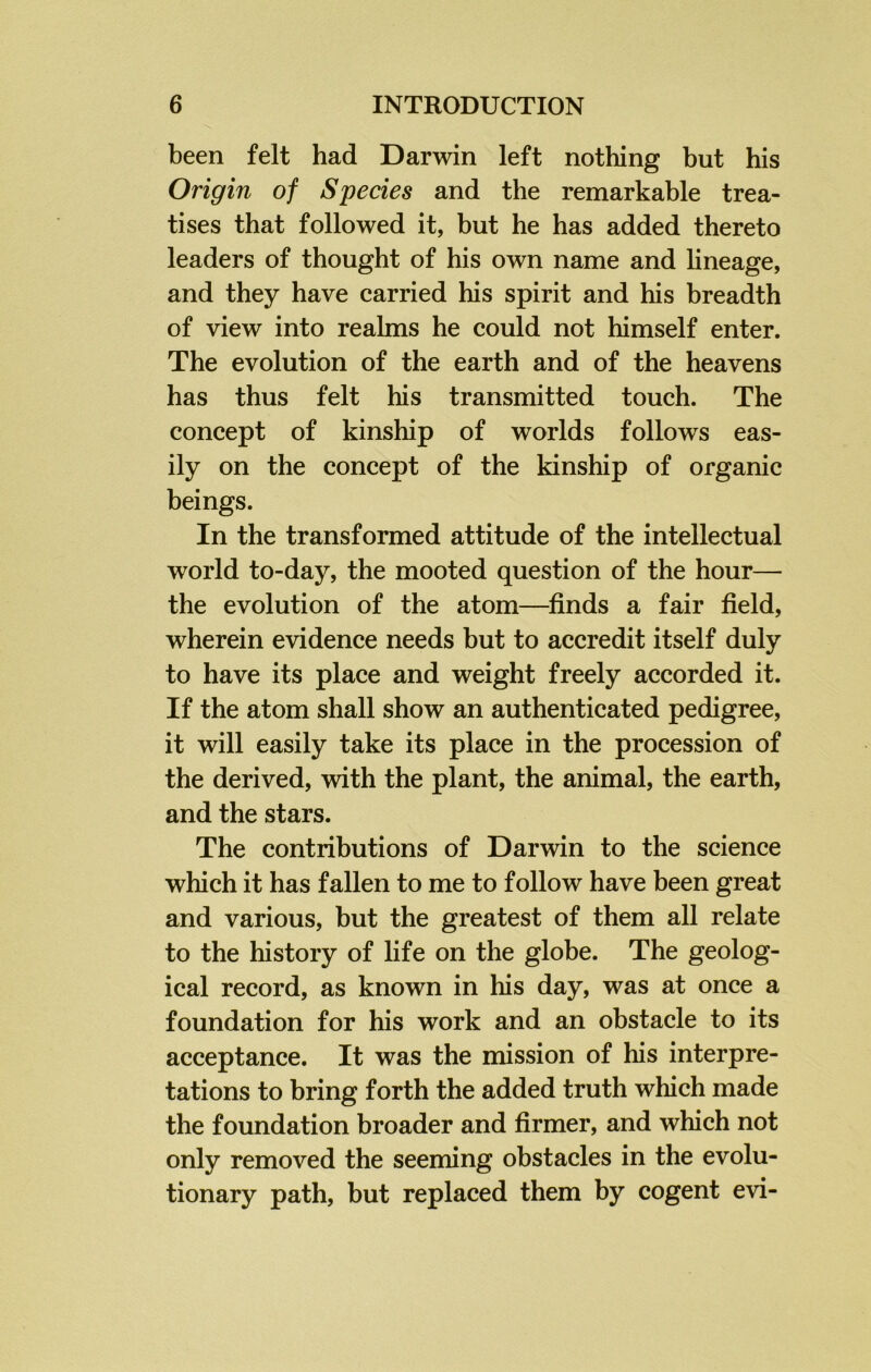 been felt had Darwin left nothing but his Origin of Species and the remarkable trea- tises that followed it, but he has added thereto leaders of thought of his own name and lineage, and they have carried his spirit and his breadth of view into realms he could not himself enter. The evolution of the earth and of the heavens has thus felt his transmitted touch. The concept of kinship of worlds follows eas- ily on the concept of the kinship of organic beings. In the transformed attitude of the intellectual world to-day, the mooted question of the hour— the evolution of the atom—finds a fair field, wherein evidence needs but to accredit itself duly to have its place and weight freely accorded it. If the atom shall show an authenticated pedigree, it will easily take its place in the procession of the derived, with the plant, the animal, the earth, and the stars. The contributions of Darwin to the science which it has fallen to me to follow have been great and various, but the greatest of them all relate to the history of life on the globe. The geolog- ical record, as known in his day, was at once a foundation for his work and an obstacle to its acceptance. It was the mission of his interpre- tations to bring forth the added truth which made the foundation broader and firmer, and which not only removed the seeming obstacles in the evolu- tionary path, but replaced them by cogent evi-