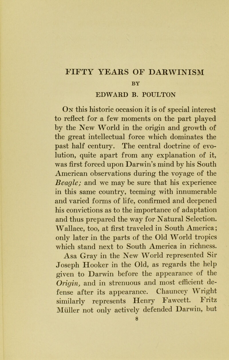 FIFTY YEARS OF DARWINISM BY EDWARD B. POULTON On this historic occasion it is of special interest to reflect for a few moments on the part played by the New World in the origin and growth of the great intellectual force which dominates the past half century. The central doctrine of evo- lution, quite apart from any explanation of it, was first forced upon Darwin’s mind by his South American observations during the voyage of the Beagle; and we may be sure that his experience in this same country, teeming with innumerable and varied forms of life, confirmed and deepened his convictions as to the importance of adaptation and thus prepared the way for Natural Selection. Wallace, too, at first traveled in South America; only later in the parts of the Old World tropics which stand next to South America in richness. Asa Gray in the New World represented Sir Joseph Hooker in the Old, as regards the help given to Darwin before the appearance of the Origin, and in strenuous and most efficient de- fense after its appearance. Chauncey Wright similarly represents Henry Fawcett. Fritz Muller not only actively defended Darwin, but