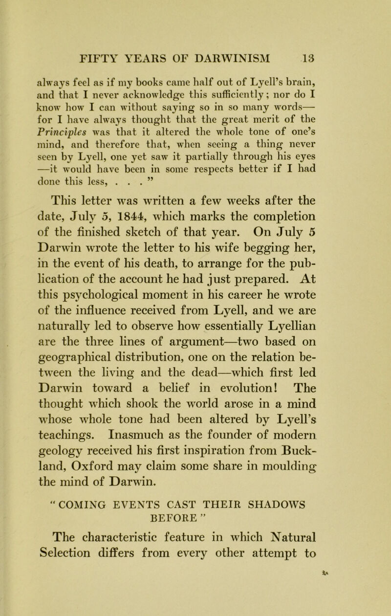 always feel as if my books came half out of Lyell’s brain, and that I never acknowledge this sufficiently; nor do I know how I can without saying so in so many words— for I have always thought that the great merit of the Principles wras that it altered the whole tone of one’s mind, and therefore that, when seeing a thing never seen by Lyell, one yet saw it partially through his eyes —it would have been in some respects better if I had done this less, ...” This letter was written a few weeks after the date, July 5, 1844, which marks the completion of the finished sketch of that year. On July 5 Darwin wrote the letter to his wife begging her, in the event of his death, to arrange for the pub- lication of the account he had just prepared. At this psychological moment in his career he wrote of the influence received from Lyell, and we are naturally led to observe how essentially Lyellian are the three lines of argument—two based on geographical distribution, one on the relation be- tween the living and the dead—which first led Darwin toward a belief in evolution! The thought which shook the world arose in a mind whose whole tone had been altered by Lyell’s teachings. Inasmuch as the founder of modern geology received his first inspiration from Buck- land, Oxford may claim some share in moulding the mind of Darwin. “ COMING EVENTS CAST THEIR SHADOWS BEFORE ” The characteristic feature in which Natural Selection differs from every other attempt to