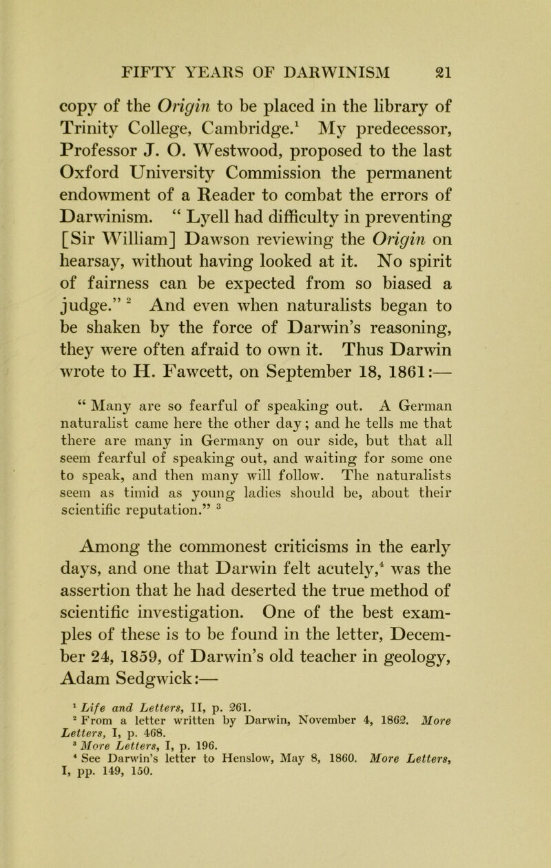 copy of the Origin to be placed in the library of Trinity College, Cambridge.1 My predecessor, Professor J. O. Westwood, proposed to the last Oxford University Commission the permanent endowment of a Reader to combat the errors of Darwinism. “ Lyell had difficulty in preventing [Sir William] Dawson reviewing the Origin on hearsay, without having looked at it. No spirit of fairness can be expected from so biased a judge.” 2 And even when naturalists began to be shaken by the force of Darwin’s reasoning, they were often afraid to own it. Thus Darwin wrote to H. Fawcett, on September 18, 1861:— “ Many are so fearful of speaking out. A German naturalist came here the other day; and he tells me that there are many in Germany on our side, but that all seem fearful of speaking out, and waiting for some one to speak, and then many will follow. The naturalists seem as timid as young ladies should be, about their scientific reputation.” 3 Among the commonest criticisms in the early days, and one that Darwin felt acutely,4 was the assertion that he had deserted the true method of scientific investigation. One of the best exam- ples of these is to be found in the letter, Decem- ber 24, 1859, of Darwin’s old teacher in geology, Adam Sedgwick:— 1 Life and Letters, II, p. 261. 2 From a letter written by Darwin, November 4, 1862. More Letters, I, p. 468. 3 More Letters, I, p. 196. 4 See Darwin’s letter to Henslow, May 8, 1860. More Letters, I, pp. 149, 150.