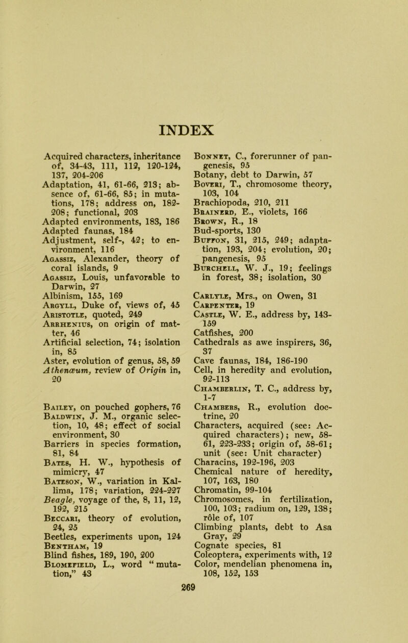 INDEX Acquired characters, inheritance of, 34-43, 111, 112, 120-124, 137, 204-206 Adaptation, 41, 61-66, 213; ab- sence of, 61-66, 85; in muta- tions, 178; address on, 182- 208; functional, 203 Adapted environments, 183, 186 Adapted faunas, 184 Adjustment, self-, 42; to en- vironment, 116 Agassiz, Alexander, theory of coral islands, 9 Agassiz, Louis, unfavorable to Darwin, 27 Albinism, 155, 169 Argyll, Duke of, views of, 45 Aristotle, quoted, 249 Arrhenius, on origin of mat- ter, 46 Artificial selection, 74; isolation in, 85 Aster, evolution of genus, 58, 59 Athenasum, review of Origin in, 20 Bailey, on pouched gophers, 76 Baldwin, J. M., organic selec- tion, 10, 48; effect of social environment, 30 Barriers in species formation, 81, 84 Bates, H. W., hypothesis of mimicry, 47 Bateson, W., variation in Kal- lima, 178; variation, 224-227 Beagle, voyage of the, 8, 11, 12, 192, 215 Beccari, theory of evolution, 24, 25 Beetles, experiments upon, 124 Bentham, 19 Blind fishes, 189, 190, 200 Blomefield, L., word “ muta- tion,” 43 Bonnet, C., forerunner of pan- genesis, 95 Botany, debt to Darwin, 57 Boveri, T., chromosome theory, 103, 104 Brachiopoda, 210, 211 Brainerd, E., violets, 166 Brown, R., 18 Bud-sports, 130 Buffon, 31, 215, 249; adapta- tion, 193, 204; evolution, 20; pangenesis, 95 Burchell, W. J., 19; feelings in forest, 38; isolation, 30 Carlyle, Mrs., on Owen, 31 Carpenter, 19 Castle, W. E., address by, 143- 159 Catfishes, 200 Cathedrals as awe inspirers, 36, 37 Cave faunas, 184, 186-190 Cell, in heredity and evolution, 92-113 Chamberlin, T. C., address by, 1-7 Chambers, R., evolution doc- trine, 20 Characters, acquired (see: Ac- quired characters); new, 58- 61, 223-233; origin of, 58-61; unit (see: Unit character) Characins, 192-196, 203 Chemical nature of heredity, 107, 163, 180 Chromatin, 99-104 Chromosomes, in fertilization, 100, 103; radium on, 129, 138; role of, 107 Climbing plants, debt to Asa Gray, 29 Cognate species, 81 Coleoptera, experiments with, 12 Color, mendelian phenomena in, 108, 152, 153