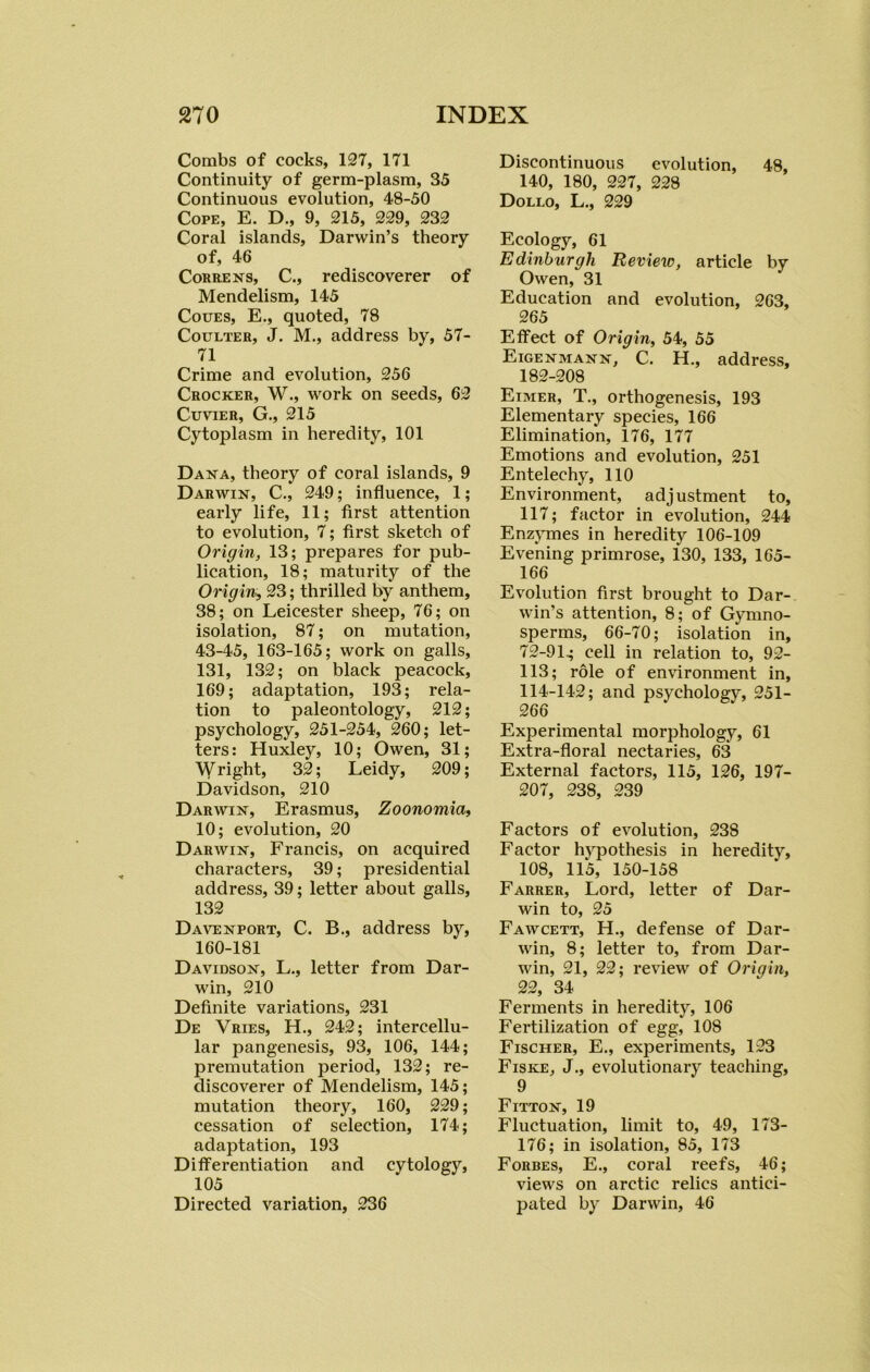 Combs of cocks, 127, 171 Continuity of germ-plasm, 35 Continuous evolution, 48-50 Cope, E. D., 9, 215, 229, 232 Coral islands, Darwin’s theory of, 46 Correns, C., rediscoverer of Mendelism, 145 Coues, E., quoted, 78 Coulter, J. M., address by, 57- 71 Crime and evolution, 256 Crocker, W., work on seeds, 62 Cuvier, G., 215 Cytoplasm in heredity, 101 Dana, theory of coral islands, 9 Darwin, C., 249; influence, 1; early life, 11; first attention to evolution, 7; first sketch of Origin, 13; prepares for pub- lication, 18; maturity of the Origin, 23; thrilled by anthem, 38; on Leicester sheep, 76; on isolation, 87; on mutation, 43-45, 163-165; work on galls, 131, 132; on black peacock, 169; adaptation, 193; rela- tion to paleontology, 212; psychology, 251-254, 260; let- ters: Huxley, 10; Owen, 31; Wright, 32; Leidy, 209; Davidson, 210 Darwin, Erasmus, Zoonomia, 10; evolution, 20 Darwin, Francis, on acquired characters, 39; presidential address, 39; letter about galls, 132 Davenport, C. B., address by, 160-181 Davidson, L., letter from Dar- win, 210 Definite variations, 231 De Vries, H., 242; intercellu- lar pangenesis, 93, 106, 144; premutation period, 132; re- discoverer of Mendelism, 145; mutation theory, 160, 229; cessation of selection, 174; adaptation, 193 Differentiation and cytology, 105 Directed variation, 236 Discontinuous evolution, 48, 140, 180, 227, 228 Dollo, L., 229 Ecology, 61 Edinburgh Review, article by Owen, 31 Education and evolution, 263, 265 Effect of Origin, 54, 55 Eigenmann, C. H., address, 182-208 Eimer, T., orthogenesis, 193 Elementary species, 166 Elimination, 176, 177 Emotions and evolution, 251 Entelechy, 110 Environment, adjustment to, 117; factor in evolution, 244 Enzymes in heredity 106-109 Evening primrose, 130, 133, 165- 166 Evolution first brought to Dar- win’s attention, 8; of Gymno- sperms, 66-70; isolation in, 72-9 G cell in relation to, 92- 113; role of environment in, 114-142; and psychology, 251- 266 Experimental morphology, 61 Extra-floral nectaries, 63 External factors, 115, 126, 197- 207, 238, 239 Factors of evolution, 238 Factor hypothesis in heredity, 108, 115, 150-158 Farrer, Lord, letter of Dar- win to, 25 Fawcett, H., defense of Dar- win, 8; letter to, from Dar- win, 21, 22; review of Origin, 22, 34 Ferments in heredity, 106 Fertilization of egg, 108 Fischer, E., experiments, 123 Fiske, J., evolutionary teaching, 9 Fitton, 19 Fluctuation, limit to, 49, 173- 176; in isolation, 85, 173 Forbes, E., coral reefs, 46; views on arctic relics antici- pated by Darwin, 46