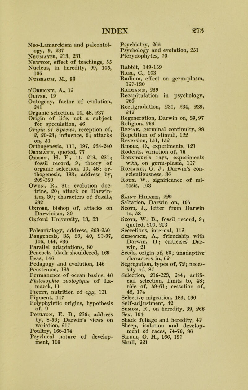 Neo-Lamarckism and paleontol- ogy, 9, 237 Neumayer, 213, 231 Newton, effect of teachings, 55 Nucleus, in heredity, 99, 105, 106 Nussbaum, M., 98 d'Orbigny, A., 12 Oliver, 19 Ontogeny, factor of evolution, 241 Organic selection, 10, 48, 237 Origin of life, not a subject for speculation, 46 Origin of Species, reception of, 2, 20-23; influence, 6; attacks on, 51 Orthogenesis, 111, 197, 234-240 Ortmann, quoted, 77 Osborn, H. F., 11, 213, 231; fossil record, 9; theory of organic selection, 10, 48; or- thogenesis, 193; address by, 209-250 Owen, R., 31; evolution doc- trine, 20; attack on Darwin- ism, 30; characters of fossils, 232 Oxford, bishop of, attacks on Darwinism, 30 Oxford University, 13, 33 Paleontology, address, 209-250 Pangenesis, 35, 39, 40, 92-97, 106, 144, 236 Parallel adaptations, 80 Peacock, black-shouldered, 169 Peas, 146 Pedagogy and evolution, 146 Penstemon, 135 Permanence of ocean basins, 46 Philosophic zoologique of La- marck, 11 Pictet, nutrition of egg, 121 Pigment, 147 Polyphyletic origins, hypothesis of, 9 Poulton, E. B., 236; address by, 8-56; Darwin’s views on variation, 217 Poultry, 168-174 Psychical nature of develop- ment, 109 Psychiatry, 265 Psychology and evolution, 251 Pterydophytes, 70 Rabbit, 149-159 Rabl, C., 103 Radium, effect on germ-plasm, 127-130 Raimann, 259 Recapitulation in psychology, 260 Rectigradation, 231, 234, 239, 242 Regeneration, Darwin on, 39, 97 Religion, 265 Remak, germinal continuity, 98 Repetition of stimuli, 122 Reversion, 151, 152 Riddle, O., experiments, 121 Rodents, variation of, 76 Roentgen’s rays, experiments with, on germ-plasm, 127 Romanes, G. J., Darwin’s con- scientiousness, 36 Roux, W., significance of mi- tosis, 103 Saint-Hilaire, 229 Saltation, Darwin on, 165 Scott, J., letter from Darwin to, 53 Scott, W. B., fossil record, 9; quoted, 200, 213 Secretions, internal, 112 Sedgwick, A., friendship with Darwin, 11; criticises Dar- win, 21 Seeds, origin of, 60; unadaptive characters in, 62 Segregation, types of, 72; neces- sity of, 87 Selection, 216-223, 244; artifi- cial selection, limits to, 48; role of, 59-61; cessation of, 48, 174 Selective migration, 185, 190 Self-adjustment, 42 Semon, R., on heredity, 39, 266 Sex, 104 Shade foliage and heredity, 42 Sheep, isolation and develop- ment of races, 74-76, 86 Shull, G. H., 166, 197 Skull, 221