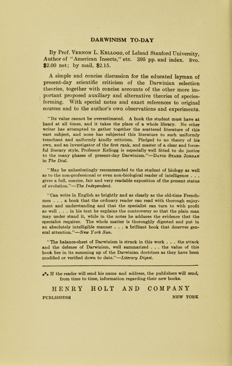By Prof. Vernon L. Kellogg, of Leland Stanford University, Author of American Insects,” etc. 395 pp. and index. 8vo. $2.00 net; by mail, $2.15. A simple and concise discussion for the educated layman of present-day scientific criticism of the Darwinian selection theories, together with concise accounts of the other more im- portant proposed auxiliary and alternative theories of species- forming. With special notes and exact references to original sources and to the author’s own observations and experiments. Its value cannot be overestimated. A book the student must have at hand at all times, and it takes the place of a whole library. No other writer has attempted to gather together the scattered literature of this vast subject, and none has subjected this literature to such uniformly trenchant and uniformly kindly criticism. Pledged to no theory of his own, and an investigator of the first rank, and master of a clear and force- ful literary style, Professor Kellogg is especially well fitted to do justice to the many phases of present-day Darwinism.”—David Starr Jordan in The Dial. May be unhesitatingly recommended to the student of biology as well as to the non-professional or even non-biological reader of intelligence . . . gives a full, concise, fair and very readable exposition of the present status of evolution.”—The Independent. Can write in English as brightly and as clearly as the old-time French- men ... a book that the ordinary reader can read with thorough enjoy- ment and understanding and that the specialist can turn to with profit as well ... in his text he explains the controversy so that the plain man may under stand it, while in the notes he adduces the evidence that the specialist requires. The whole matter is thoroughly digested and put in an absolutely intelligible manner ... a brilliant book that deserves gen- eral attention.”—New York Sun. The balance-sheet of Darwinism is struck in this work . . . the attack and the defense of Darwinism, well summarized . . . the value of this book lies in its summing up of the Darwinian doctrines as they have been modified or verified down to date.”—Literary Digest. If the reader will send his name and address, the publishers will send, from time to time, information regarding their new books. HENRY HOLT AND COMPANY PUBLISHERS NEW YORK
