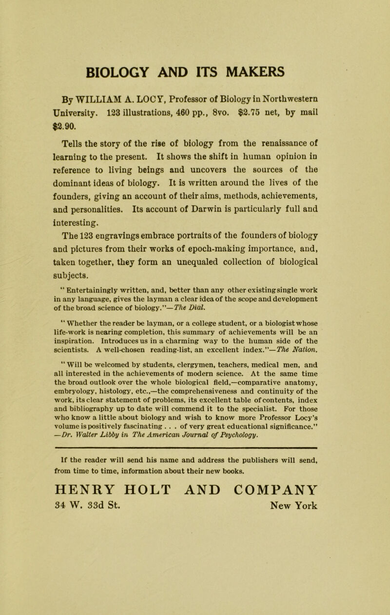 BIOLOGY AND ITS MAKERS By WILLIAM A. LOGY, Professor of Biology in Northwestern University. 123 illustrations, 460 pp., 8vo. $2.75 net, by mail $2.90. Tells the story of the rise of biology from the renaissance of learning to the present. It shows the shift in human opinion in reference to living beings and uncovers the sources of the dominant ideas of biology. It is written around the lives of the founders, giving an account of their aims, methods, achievements, and personalities. Its account of Darwin is particularly full and interesting. The 123 engravings embrace portraits of the founders of biology and pictures from their works of epoch-making importance, and, taken together, they form an unequaled collection of biological subjects. “ Entertainingly written, and, better than any other existing single work in any language, gives the layman a clear idea of the scope and development of the broad science of biology.”—The Dial. “ Whether the reader be layman, or a college student, or a biologist whose life-work is nearing completion, this summary of achievements will be an inspiration. Introduces us in a charming way to the human side of the scientists. A well-chosen reading-list, an excellent index.”— The Nation. “ Will be welcomed by students, clergymen, teachers, medical men, and all interested in the achievements of modern science. At the same time the broad outlook over the whole biological field,—comparative anatomy, embryology, histology, etc.,—the comprehensiveness and continuity of the work, its clear statement of problems, its excellent table of contents, index and bibliography up to date will commend it to the specialist. For those who know a little about biology and wish to know more Professor Locy’s volume is positively fascinating ... of very great educational significance.” —Dr. Walter Libby in The American Journal of Psychology. If the reader will send his name and address the publishers will send, from time to time, information about their new books. HENRY HOLT AND COMPANY 3i W. 33d St. New York