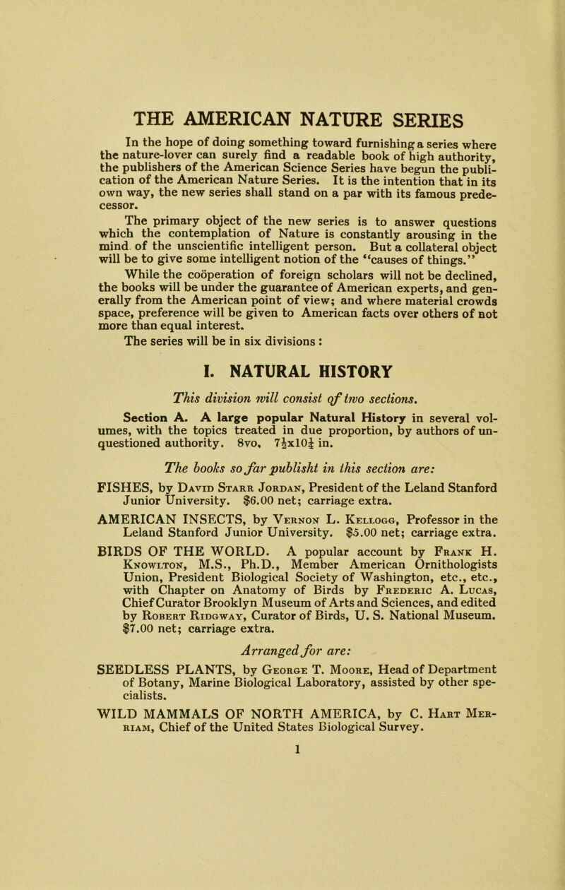 THE AMERICAN NATURE SERIES In the hope of doing something toward furnishing a series where the nature-lover can surely find a readable book of high authority, the publishers of the American Science Series have begun the publi- cation of the American Nature Series. It is the intention that in its own way, the new series shall stand on a par with its famous prede- cessor. The primary object of the new series is to answer questions which the contemplation of Nature is constantly arousing in the mind of the unscientific intelligent person. But a collateral object will be to give some intelligent notion of the “causes of things.” While the cooperation of foreign scholars will not be declined, the books will be under the guarantee of American experts, and gen- erally from the American point of view; and where material crowds space, preference will be given to American facts over others of not more than equal interest. The series will be in six divisions : I. NATURAL HISTORY This division will consist of two sections. Section A. A large popular Natural History in several vol- umes, with the topics treated in due proportion, by authors of un- questioned authority. 8vo, 7^xl0| in. The hooks so far publisht in this section are: FISHES, by David Starr Jordan, President of the Leland Stanford Junior University. $6.00 net; carriage extra. AMERICAN INSECTS, by Vernon L. Kellogg, Professor in the Leland Stanford Junior University. $5.00 net; carriage extra. BIRDS OF THE WORLD. A popular account by Frank H. Knowlton, M.S., Ph.D., Member American Ornithologists Union, President Biological Society of Washington, etc., etc., with Chapter on Anatomy of Birds by Frederic A. Lucas, Chief Curator Brooklyn Museum of Arts and Sciences, and edited by Robert Ridgway, Curator of Birds, U. S. National Museum. $7.00 net; carriage extra. Arranged for are: SEEDLESS PLANTS, by George T. Moore, Head of Department of Botany, Marine Biological Laboratory, assisted by other spe- cialists. WILD MAMMALS OF NORTH AMERICA, by C. Hart Mer- riam, Chief of the United States Biological Survey.