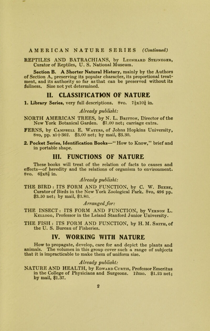 REPTILES AND BATRACHIANS, by Leonhard Stejneger, Curator of Reptiles, U. S. National Museum. Section B. A Shorter Natural History, mainly by the Authors of Section A, preserving its popular character, its proportional treat- ment, and its authority so far as that can be preserved without its fullness. Size not yet determined. II. CLASSIFICATION OF NATURE 1. Library Series, very full descriptions. 8vo. 7^x10J in. Already publisht: NORTH AMERICAN TREES, by N. L. Britton, Director of the New York Botanical Garden. $7.00 net; carriage extra. FERNS, by Campbell E. Waters, of Johns Hopkins University, 8vo, pp. xi-f-362. $3.00 net; by mail, $3.30. 2. Pocket Series, Identification Books—“ How to Know,” brief and in portable shape. III. FUNCTIONS OF NATURE These books will treat of the relation of facts to causes and effects—of heredity and the relations of organism to environment. 8vo. 6|x8§ in. Already publisht: THE BIRD : ITS FORM AND FUNCTION, by C. W. Beebe, Curator of Birds in the New York Zoological Park. 8vo, 496 pp. $3.50 net; by mail, $3.80. Arranged for: THE INSECT : ITS FORM AND FUNCTION, by Vernon L. Kellogg, Professor in the Leland Stanford Junior University. THE FISH: ITS FORM AND FUNCTION, by H. M. Smith, of the U. S. Bureau of Fisheries. IV. WORKING WITH NATURE How to propagate, develop, care for and depict the plants and animals. The volumes in this group cover such a range of subjects that it is impracticable to make them of uniform size. Already publisht: NATURE AND HEALTH, by Edward Curtis, Professor Emeritus in the College of Physicians and Surgeons. 12mo. $1.25 net; by mail, $1.37.