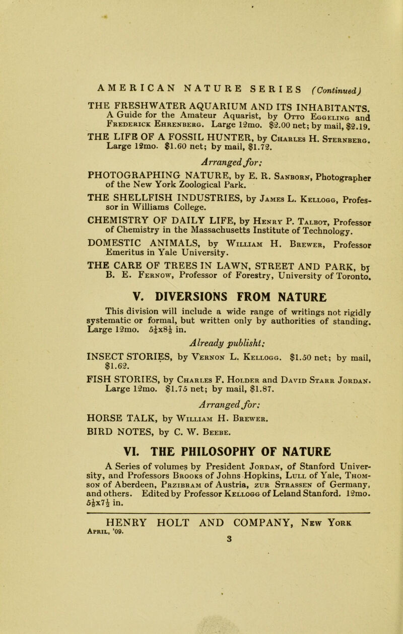 THE FRESHWATER AQUARIUM AND ITS INHABITANTS. A Guide for the Amateur Aquarist, by Otto Eggeling and Frederick Ehrenberg. Large 12mo. $2.00 net; by mail, $2.19. THE LIFE OF A FOSSIL HUNTER, by Charles H. Sternberg. Large 12mo. $1.60 net; by mail, $1.72. Arranged for; PHOTOGRAPHING NATURE, by E. R. Sanborn, Photographer of the New York Zoological Park. THE SHELLFISH INDUSTRIES, by James L. Kellogg, Profes- sor in Williams College. CHEMISTRY OF DAILY LIFE, by Henry P. Talbot, Professor of Chemistry in the Massachusetts Institute of Technology. DOMESTIC ANIMALS, by William H. Brewer, Professor Emeritus in Yale University. THE CARE OF TREES IN LAWN, STREET AND PARK, by B. E. Fernow, Professor of Forestry, University of Toronto. V. DIVERSIONS FROM NATURE This division will include a wide range of writings not rigidly systematic or formal, but written only by authorities of standing. Large 12mo. 5jx8^ in. Already publisht; INSECT STORIES, by Vernon L. Kellogg. $1.50 net; by mail, $1.62. FISH STORIES, by Charles F. Holder and David Starr Jordan. Large 12mo. $1.75 net; by mail, $1.87. Arranged for; HORSE TALK, by William H. Brewer. BIRD NOTES, by C. W. Beebe. VI. THE PHILOSOPHY OF NATURE A Series of volumes by President Jordan, of Stanford Univer- sity, and Professors Brooks of Johns Hopkins, Lull of Yale, Thom- son of Aberdeen, Przibram of Austria, zur Strassen of Germany, and others. Edited by Professor Kellogg of Leland Stanford. 12mo. 5&x7£ in. HENRY HOLT AND COMPANY, New York April, ’09.