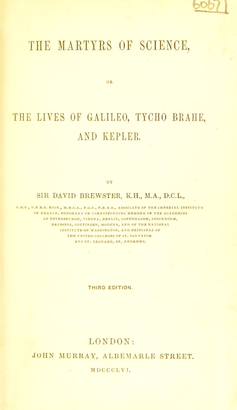 OE THE LIVES OF GALILEO, TYCHO BRAHE, AND KEPLER. BY SIR DAVID BREWSTER, K.H., M.A., D.C.L., F.R.S , V.P R.9. ERIN., X.R.I.A., F.O.8., P.R.A.S., ASSOCIATE OF THE IMPERIAL INSTITUTE OF FRANCE, HONOR Alt V OR CORRESPONDING MEMBER OF THE ACADEMIES OF PP.TBR8HURCJII, VIENNA, BERLIN, COPENHAGEN, STOCKHOLM, BRU89RL9, OOTTINOEN, MODENA, AND OF THE NATIONAL INSTITUTE OF WASHINGTON, AND PRINCIPAL OF THE UNITED COLLEGES OF 8T. SALVATOR AND ST. LEONARD, ST, ANDREWS. THIRD EDITION. LONDON: JOHN MURRAY, ALBEMARLE STREET. MDCCCLVI