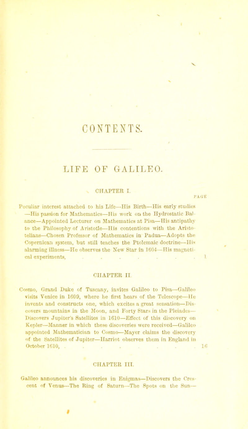 I CONTENT S. LIFE OF GALILEO. CHAPTER I. I’AUE Peculiar interest attached to his Life—His Birth—His early studies —His passion for Mathematics—His work on the Hydrostatic Bal ance—Appointed Lecturer on Mathematics at Pisa—His antipathy to the Philosophy of Aristotle—His contentions with the Aristo telians—Chosen Professor of Mathematics in Padua—Adopts the Copemican system, but still teaches the Ptolemaic doctrine—His alarming illness—He observes the New Star in 1604—His magneti- cal experiments, ....... 1 CHAPTER II. Cosmo, Grand Duke of Tuscany, invites Galileo to Pisa—Galileo visits Venice in 1609, where he first hears of the Telescope—lie invents and constructs one, which excites a great sensation—Dis- covers mountains in the Moon, and Forty Stars in the Pleiades— Discovers Jupiter's Satellites in 1610—Effect of this discovery on Kepler—Manner in which these discoveries were received—Galileo appointed Mathematician to Cosmo—Mayer claims the discovery of the Satellites of Jupiter—Harriot observes them in England in October 1610, ....... 16 CHAPTER III. Galileo announces his discoveries in Enigmas—Discovers the Cres- cent of Venus—The Ring of Saturn—The Spots on the Sun— I